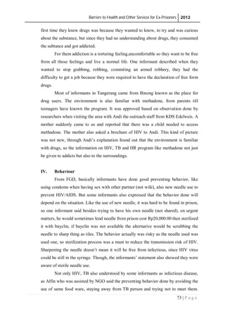 Barriers to Health and Other Services for Ex-Prisoners 2012
73 | P a g e
first time they knew drugs was because they wanted to know, to try and was curious
about the substance, but since they had no understanding about drugs, they consumed
the subtance and got addicted.
For them addiction is a torturing feeling,uncomfortable so they want to be free
from all those feelings and live a normal life. One informant described when they
wanted to stop grabbing, robbing, commiting an armed robbery, they had the
difficulty to get a job because they were required to have the declaration of free form
drugs.
Most of informants in Tangerang came from Binong known as the place for
drug users. The environment is also familiar with methadone, from parents till
teenagers have known the program. It was approved based on observation done by
researchers when visiting the area with Andi the outreach staff from KDS Edelweis. A
mother suddenly came to us and reported that there was a child needed to access
methadone. The mother also asked a brochure of HIV to Andi. This kind of picture
was not new, through Andi’s explanation found out that the environment is familiar
with drugs, so the information on HIV, TB and HR program like methadone not just
be given to addicts but also to the surroundings.
IV. Behaviour
From FGD, basically informants have done good preventing behavior, like
using condoms when having sex with other partner (not wife), also new needle use to
prevent HIV/AIDS. But some informants also expressed that the behavior done will
depend on the situation. Like the use of new needle, it was hard to be found in prison,
so one informant said besides trying to have his own needle (not shared), on urgent
matters, he would sometimes lend needle from prison cost Rp20,000.00 then sterilized
it with bayclin, if bayclin was not available the alternative would be scrubbing the
needle to sharp thing as tiles. The behavior actually was risky as the needle used was
used one, so sterilization process was a must to reduce the transmission risk of HIV.
Sharpening the needle doesn’t mean it will be free from infectious, since HIV virus
could be still in the syringe. Though, the informants’ statement also showed they were
aware of sterile needle use.
Not only HIV, TB also understood by some informants as infectious disease,
as Alfin who was assisted by NGO said the preventing behavior done by avoiding the
use of same food ware, staying away from TB person and trying not to meet them.
 