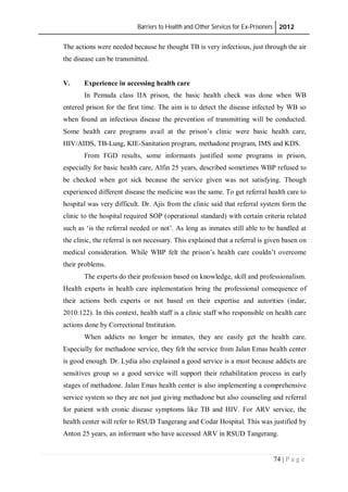 Barriers to Health and Other Services for Ex-Prisoners 2012
74 | P a g e
The actions were needed because he thought TB is very infectious, just through the air
the disease can be transmitted.
V. Experience in accessing health care
In Pemuda class IIA prison, the basic health check was done when WB
entered prison for the first time. The aim is to detect the disease infected by WB so
when found an infectious disease the prevention of transmitting will be conducted.
Some health care programs avail at the prison’s clinic were basic health care,
HIV/AIDS, TB-Lung, KIE-Sanitation program, methadone program, IMS and KDS.
From FGD results, some informants justified some programs in prison,
especially for basic health care, Alfin 25 years, described sometimes WBP refused to
be checked when got sick because the service given was not satisfying. Though
experienced different disease the medicine was the same. To get referral health care to
hospital was very difficult. Dr. Ajis from the clinic said that referral system form the
clinic to the hospital required SOP (operational standard) with certain criteria related
such as ‘is the referral needed or not’. As long as inmates still able to be handled at
the clinic, the referral is not necessary. This explained that a referral is given basen on
medical consideration. While WBP felt the prison’s health care couldn’t overcome
their problems.
The experts do their profession based on knowledge, skill and professionalism.
Health experts in health care inplementation bring the professional consequence of
their actions both experts or not based on their expertise and autorities (indar,
2010:122). In this context, health staff is a clinic staff who responsible on health care
actions done by Correctional Institution.
When addicts no longer be inmates, they are easily get the health care.
Especially for methadone service, they felt the service from Jalan Emas health center
is good enough. Dr. Lydia also explained a good service is a must because addicts are
sensitives group so a good service will support their rehabilitation process in early
stages of methadone. Jalan Emas health center is also implementing a comprehensive
service system so they are not just giving methadone but also counseling and referral
for patient with cronic disease symptoms like TB and HIV. For ARV service, the
health center will refer to RSUD Tangerang and Codar Hospital. This was justified by
Anton 25 years, an informant who have accessed ARV in RSUD Tangerang.
 