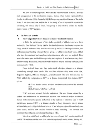 Barriers to Health and Other Services for Ex-Prisoners 2012
75 | P a g e
As ARV withdrawal patient, Anton felt he was the victim of RSUD policies
that unsupportive in his medication process. Started when Anton represented his
brother in taking the ARV. Basically RSUD Tangerang, explained by one of the staffs
in VCT, has policy to ARV patient that is the taking of ARV represented by assistant
or family, but limited only 3 times. This policy is one effort to control the health
improvement of ARV patients.
E. DENPASAR (BALI)
I. Knowledge of infectious diseases and other health information
In Bali, the participants of the study consisted of addicts who have been
assisted by Dua Hati and Yakeba NGOs; that has information distribution program on
drugs and HIV and those who were not assisted by any NGO. During discussion, the
difference understanding between the two groups of addict were clearly seen. Addict
who have been assisted had more knowledge than those who were not assisted. They
were also more open and bold in expressing their opinion. It was because they have
attended many discussions, they interacted with more people, and they’ve been given
information by NGO.
From in-depth interview, they understood infectious disease as a disease
transmitting through some media. The infectious diseases they meant were HIV,
Hepatitis, Syphilis, IMS and Smallpox. A female addict who have been assisted by
NGO added the explanation on HIV as a disease transmitted from infected HIV
person.
HIV is a disease caused by virus and blood contact from the infected
ones.
(Erik,25 years,FGD,July 17, 2012)
Erik’s statement showed that she understood HIV as a disease caused by a
certain virus and blood is the transmission medium. HIV actually is a virus attacks the
human body immunity system, body fluid is the medium of infection. One of FGD
participants assumed HIV is a disease attacks to body immunity, slowly attack
without being noticed by the infected person. If not being anticipated immediately can
cause death, because HIV attacks someone’s body immunity. This showed that
informant hasn’t have a correct understanding on HIV.
Interview with Chasi, an addict who has been released for 3 months, explained
that HIV is a disease caused by a virus transmitting through blood contact, having sex,
 