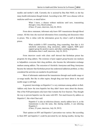 Barriers to Health and Other Services for Ex-Prisoners 2012
76 | P a g e
needles and mother’s milk. Currently she is assisted by Dua Hati NGO, so she has
many health information though limited. According to her, HIV was a disease with no
medicine untill now, as stated below:
What I know, a disease without medicine until now, transmitting
through a virus, blood contact...
(Chasi, 25 years, interview, July 24, 2012)
From above statement, informant only knew HIV transmission through blood
contact. All this time she received information from counseling and discussion when
in prison. This is inline with the information given by clinic’s staff at Krobokan
prison.
What available is HIV counseling, drug counseling, then ther is AA
(alcoholic anonymus), drug anonymus, addict support, KDS (peer
support group for positive users), and other coaching programs...
(Krobokan clinic’s staff, interview, July 24, 2012)
From interview result with clinic staff showed that Krobokan prison has
programs for drug addicts. The existence of peer support group became one medium
to helpaddicts overcome their drug problem, also became the information exchange
medium among addicts. The execution of Alcoholic Anonymus and Drug Anonymus
became the indicator that Krobokan prison has understood addiction problem, so they
considered the activities are needed to be performed.
Most of informants understood the transmission through used needle usage or
co-usage needle. But like in other region, though drug user knew about it, the used
needle usage is still high.
In general, knowledge on Hepatitis C is very minimum among addicts in Bali.
Addicts only knew the term hepatitis but they didn’t know more about the disease.
One of the FGD participants only knew that it attacks the liver function. They thought
the way to prevent hepatitis was the same with HIV. Not much known by addicts on
Hepatitis C, like what Chasi said:
Hepatitis C is also an infectious disease, mostly addicts have it, so the
transmission is also the same, like sharing needles, it can infecting
Heaptitis C.
(Chasi, 25 years, interview, July 24, 2012)
Their opinion on HIV and Hepatitis C prevention was various. But according
to them HIV and hepatitis C could be prevented by not sharing needles, having free
 