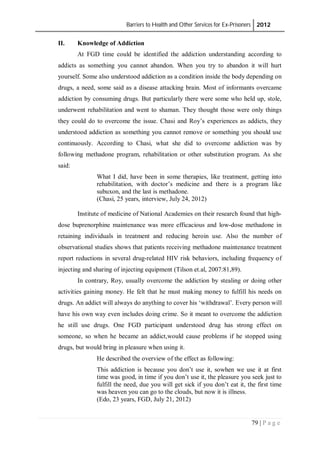 Barriers to Health and Other Services for Ex-Prisoners 2012
79 | P a g e
II. Knowledge of Addiction
At FGD time could be identified the addiction understanding according to
addicts as something you cannot abandon. When you try to abandon it will hurt
yourself. Some also understood addiction as a condition inside the body depending on
drugs, a need, some said as a disease attacking brain. Most of informants overcame
addiction by consuming drugs. But particularly there were some who held up, stole,
underwent rehabilitation and went to shaman. They thought those were only things
they could do to overcome the issue. Chasi and Roy’s experiences as addicts, they
understood addiction as something you cannot remove or something you should use
continuously. According to Chasi, what she did to overcome addiction was by
following methadone program, rehabilitation or other substitution program. As she
said:
What I did, have been in some therapies, like treatment, getting into
rehabilitation, with doctor’s medicine and there is a program like
subuxon, and the last is methadone.
(Chasi, 25 years, interview, July 24, 2012)
Institute of medicine of National Academies on their research found that high-
dose buprenorphine maintenance was more efficacious and low-dose methadone in
retaining individuals in treatment and reducing heroin use. Also the number of
observational studies shows that patients receiving methadone maintenance treatment
report reductions in several drug-related HIV risk behaviors, including frequency of
injecting and sharing of injecting equipment (Tilson et.al, 2007:81,89).
In contrary, Roy, usually overcome the addiction by stealing or doing other
activities gaining money. He felt that he must making money to fulfill his needs on
drugs. An addict will always do anything to cover his ‘withdrawal’. Every person will
have his own way even includes doing crime. So it meant to overcome the addiction
he still use drugs. One FGD participant understood drug has strong effect on
someone, so when he became an addict,would cause problems if he stopped using
drugs, but would bring in pleasure when using it.
He described the overview of the effect as following:
This addiction is because you don’t use it, sowhen we use it at first
time was good, in time if you don’t use it, the pleasure you seek just to
fulfill the need, due you will get sick if you don’t eat it, the first time
was heaven you can go to the clouds, but now it is illness.
(Edo, 23 years, FGD, July 21, 2012)
 