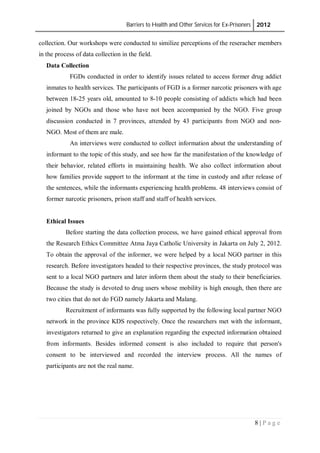 Barriers to Health and Other Services for Ex-Prisoners 2012
8 | P a g e
collection. Our workshops were conducted to similize perceptions of the reseracher members
in the process of data collection in the field.
Data Collection
FGDs conducted in order to identify issues related to access former drug addict
inmates to health services. The participants of FGD is a former narcotic prisoners with age
between 18-25 years old, amounted to 8-10 people consisting of addicts which had been
joined by NGOs and those who have not been accompanied by the NGO. Five group
discussion conducted in 7 provinces, attended by 43 participants from NGO and non-
NGO. Most of them are male.
An interviews were conducted to collect information about the understanding of
informant to the topic of this study, and see how far the manifestation of the knowledge of
their behavior, related efforts in maintaining health. We also collect information about
how families provide support to the informant at the time in custody and after release of
the sentences, while the informants experiencing health problems. 48 interviews consist of
former narcotic prisoners, prison staff and staff of health services.
Ethical Issues
Before starting the data collection process, we have gained ethical approval from
the Research Ethics Committee Atma Jaya Catholic University in Jakarta on July 2, 2012.
To obtain the approval of the informer, we were helped by a local NGO partner in this
research. Before investigators headed to their respective provinces, the study protocol was
sent to a local NGO partners and later inform them about the study to their beneficiaries.
Because the study is devoted to drug users whose mobility is high enough, then there are
two cities that do not do FGD namely Jakarta and Malang.
Recruitment of informants was fully supported by the following local partner NGO
network in the province KDS respectively. Once the researchers met with the informant,
investigators returned to give an explanation regarding the expected information obtained
from informants. Besides informed consent is also included to require that person's
consent to be interviewed and recorded the interview process. All the names of
participants are not the real name.
 