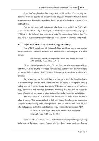Barriers to Health and Other Services for Ex-Prisoners 2012
80 | P a g e
From Edo’s explanation also showed that he felt the bad effect of drug use.
Someone who has became an addict will use drug just to remove the pain due to
stopping the use. Edo fully realized this, but to get out of addiction still needs efforts
and hardwork.
But not the same with informants who have been assisted by NGO, who
overcame the addiction by following the methadone maintenance therapy program
(PTRM). As for shabu addicts, doing substitution by consuming sedatives. And Edo
also stated to overcome the addiction he went to the shaman as a shortcut to be cured.
III. Rights for Addicts: social interaction, support and hope
One of FGD participants felt that people have considered him as a person that
always behave as a criminal, and there was no chance he could change to be a better
person.
I am very bad, like crook; in principal don’t hang around with him…
(Edo, 23 years, FGD, July 21, 2012)
Like explained previously, the effect of drug use that somenone will get
addiction, so every day the body needs the substance. Someone will do everything to
get drugs, includes doing crime. Therefor, drug addicts always have a stigma of a
criminal.
Roy whose met by the researcher in a pharmacy where he bought subuxon
explained when get into the prison, his brother who had been a WBP in prison directly
picked him up. In prison, interaction among WB was good enough, but according to
Roy, there was a bad influence from them. Previously Roy had tried to reduce the
usage of drugs, but his friends in prison agitated him, so he became an addict again.
The importance of VCT service and methadone felt very helpful to addicts
when in prison. This was considered so WB with health disturbance due to stopping
drug use or experiencing other health problem could be handled well. Also for WB
who had accessed methadone outside prison could continue the program as WBP.
So for sick friends can do medication, and they won’t stop also.
(Ghali, 25 years, FGD, July 21, 2012)
Someone who is following PTRM better keeps following the therapy regularly
so he can get the correct dosage. Doctors who have been trained to give methadone
 