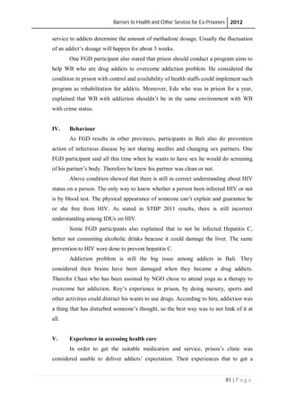 Barriers to Health and Other Services for Ex-Prisoners 2012
81 | P a g e
service to addicts determine the amount of methadone dosage. Usually the fluctuation
of an addict’s dosage will happen for about 3 weeks.
One FGD participant also stated that prison should conduct a program aims to
help WB who are drug addicts to overcome addiction problem. He considered the
condition in prison with control and availability of health staffs could implement such
program as rehabilitation for addicts. Moreover, Edo who was in prison for a year,
explained that WB with addiction shouldn’t be in the same environment with WB
with crime status.
IV. Behaviour
As FGD results in other provinces, participants in Bali also do prevention
action of infectious disease by not sharing needles and changing sex partners. One
FGD participant said all this time when he wants to have sex he would do screening
of his partner’s body. Therefore he knew his partner was clean or not.
Above condition showed that there is still in correct understanding about HIV
status on a person. The only way to know whether a person been infected HIV or not
is by blood test. The physical appearance of someone can’t explain and guarantee he
or she free from HIV. As stated in STBP 2011 results, there is still incorrect
understanding among IDUs on HIV.
Some FGD participants also explained that to not be infected Hepatitis C,
better not consuming alcoholic drinks beacuse it could damage the liver. The same
prevention to HIV were done to prevent hepatitis C.
Addiction problem is still the big issue among addicts in Bali. They
considered their brains have been damaged when they became a drug addicts.
Therefor Chasi who has been assisted by NGO chose to attend yoga as a therapy to
overcome her addiction. Roy’s experience in prison, by doing nursery, sports and
other activities could distract his wants to use drugs. According to him, addiction was
a thing that has disturbed someone’s thought, so the best way was to not hink of it at
all.
V. Experience in accessing health care
In order to get the suitable medication and service, prison’s clinic was
considered unable to deliver addicts’ expectation. Their experiences that to get a
 