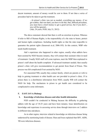 Barriers to Health and Other Services for Ex-Prisoners 2012
82 | P a g e
decent treatment, amount of money would be cost to them. If not then a series of
procedure had to be taken to get the treatment.
...At prison’s clinic was not as needed...everything use money...if we
got scabies, that was hard, you have to do this, that, difficult procedure,
you must have a lotof money to get a good service, but if you don’t ,
you will be ignored...
(Ade, 24 years, FGD, July 21, 2012)
The above statement showed that there is still an extortion in prison. Whereas
if refer to Bill of Human Rights, is the responsibility of a the state to honor, protect
and human rights compliance. Including health rights so that the state resposible to
guarantee the patient rights (Saraswati et.al, 2006:195). In this context, WBP who
needs health treatment.
Ade’s experience also happened in other region, usually when addicts have
been assisted by NGO became inmates, they will contact their assistant when in need
of treatment. Usually NGO staff will come toprison, meet the WBP then explained to
prison’s staff about the health complaint. If advanced treatment needed, then usually
prison’s clinic will give recommendation to get permit from Head of Prison. This
process was felt complicated if not assisted by NGO.
For unassisted WB, usually they contact family, which are parents or wife to
help in gaining treatment or other health care not provided in prison’s clinic. If in
prison there is a distribution information from NGO, usually WB will contact the
NGO for help. The mechanism in prison to get health care considered to be
complicated to some informants.
F. EAST JAVA (Malang)
I. Knowledge of infectious diseases and other health information
FGD couldn’t be conducted in Malang because the difficulty in gathering
addicts with the age of 18-25 years and have been inmates. Issue identification on
knowledge and experience in accessing service done through interviews on 2 addicts
in different time and places.
As in other region, interview related to knowledge on infectious disease being
understood by mentioning kinds of disease. Rian and Iwan explained that HIV, AIDS,
TB were infectious diseases.
 
