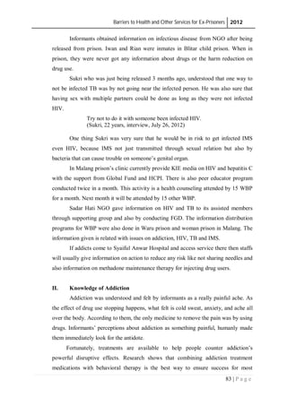Barriers to Health and Other Services for Ex-Prisoners 2012
83 | P a g e
Informants obtained information on infectious disease from NGO after being
released from prison. Iwan and Rian were inmates in Blitar child prison. When in
prison, they were never got any information about drugs or the harm reduction on
drug use.
Sukri who was just being released 3 months ago, understood that one way to
not be infected TB was by not going near the infected person. He was also sure that
having sex with multiple partners could be done as long as they were not infected
HIV.
Try not to do it with someone been infected HIV.
(Sukri, 22 years, interview, July 26, 2012)
One thing Sukri was very sure that he would be in risk to get infected IMS
even HIV, because IMS not just transmitted through sexual relation but also by
bacteria that can cause trouble on someone’s genital organ.
In Malang prison’s clinic currently provide KIE media on HIV and hepatitis C
with the support from Global Fund and HCPI. There is also peer educator program
conducted twice in a month. This activity is a health counseling attended by 15 WBP
for a month. Next month it will be attended by 15 other WBP.
Sadar Hati NGO gave information on HIV and TB to its assisted members
through supporting group and also by conducting FGD. The information distribution
programs for WBP were also done in Waru prison and woman prison in Malang. The
information given is related with issues on addiction, HIV, TB and IMS.
If addicts come to Syaiful Anwar Hospital and access service there then staffs
will usually give information on action to reduce any risk like not sharing needles and
also information on methadone maintenance therapy for injecting drug users.
II. Knowledge of Addiction
Addiction was understood and felt by informants as a really painful ache. As
the effect of drug use stopping happens, what felt is cold sweat, anxiety, and ache all
over the body. According to them, the only medicine to remove the pain was by using
drugs. Informants’ perceptions about addiction as something painful, humanly made
them immediately look for the antidote.
Fortunately, treatments are available to help people counter addiction’s
powerful disruptive effects. Research shows that combining addiction treatment
medications with behavioral therapy is the best way to ensure success for most
 