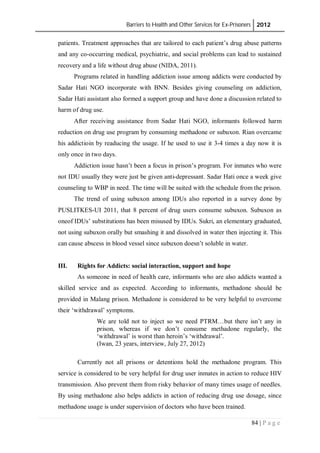 Barriers to Health and Other Services for Ex-Prisoners 2012
84 | P a g e
patients. Treatment approaches that are tailored to each patient’s drug abuse patterns
and any co-occurring medical, psychiatric, and social problems can lead to sustained
recovery and a life without drug abuse (NIDA, 2011).
Programs related in handling addiction issue among addicts were conducted by
Sadar Hati NGO incorporate with BNN. Besides giving counseling on addiction,
Sadar Hati assistant also formed a support group and have done a discussion related to
harm of drug use.
After receiving assistance from Sadar Hati NGO, informants followed harm
reduction on drug use program by consuming methadone or subuxon. Rian overcame
his addictioin by readucing the usage. If he used to use it 3-4 times a day now it is
only once in two days.
Addiction issue hasn’t been a focus in prison’s program. For inmates who were
not IDU usually they were just be given anti-depressant. Sadar Hati once a week give
counseling to WBP in need. The time will be suited with the schedule from the prison.
The trend of using subuxon among IDUs also reported in a survey done by
PUSLITKES-UI 2011, that 8 percent of drug users consume subuxon. Subuxon as
oneof IDUs’ substitutions has been misused by IDUs. Sukri, an elementary graduated,
not using subuxon orally but smashing it and dissolved in water then injecting it. This
can cause abscess in blood vessel since subuxon doesn’t soluble in water.
III. Rights for Addicts: social interaction, support and hope
As someone in need of health care, informants who are also addicts wanted a
skilled service and as expected. According to informants, methadone should be
provided in Malang prison. Methadone is considered to be very helpful to overcome
their ‘withdrawal’ symptoms.
We are told not to inject so we need PTRM…but there isn’t any in
prison, whereas if we don’t consume methadone regularly, the
‘withdrawal’ is worst than heroin’s ‘withdrawal’.
(Iwan, 23 years, interview, July 27, 2012)
Currently not all prisons or detentions hold the methadone program. This
service is considered to be very helpful for drug user inmates in action to reduce HIV
transmission. Also prevent them from risky behavior of many times usage of needles.
By using methadone also helps addicts in action of reducing drug use dosage, since
methadone usage is under supervision of doctors who have been trained.
 