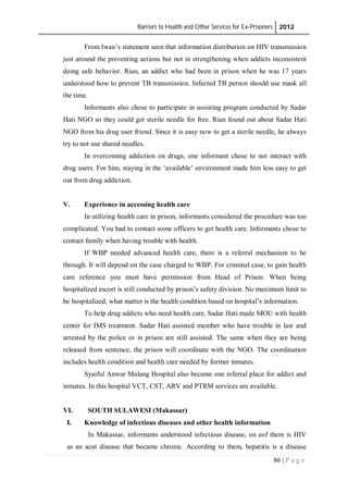 Barriers to Health and Other Services for Ex-Prisoners 2012
86 | P a g e
From Iwan’s statement seen that information distribution on HIV transmission
just around the preventing actions but not in strengthening when addicts inconsistent
doing safe behavior. Rian, an addict who had been in prison when he was 17 years
understood how to prevent TB transmission. Infected TB person should use mask all
the time.
Informants also chose to participate in assisting program conducted by Sadar
Hati NGO so they could get sterile needle for free. Rian found out about Sadar Hati
NGO from his drug user friend. Since it is easy now to get a sterile needle, he always
try to not use shared needles.
In overcoming addiction on drugs, one informant chose to not interact with
drug users. For him, staying in the ‘available’ environment made him less easy to get
out from drug addiction.
V. Experience in accessing health care
In utilizing health care in prison, informants considered the procedure was too
complicated. You had to contact some officers to get health care. Informants chose to
contact family when having trouble with health.
If WBP needed advanced health care, there is a referral mechanism to be
through. It will depend on the case charged to WBP. For criminal case, to gain health
care reference you must have permission from Head of Prison. When being
hospitalized escort is still conducted by prison’s safety division. No maximum limit to
be hospitalized, what matter is the health condition based on hospital’s information.
To help drug addicts who need health care, Sadar Hati made MOU with health
center for IMS treatment. Sadar Hati assisted member who have trouble in law and
arrested by the police or in prison are still assisted. The same when they are being
released from sentence, the prison will coordinate with the NGO. The coordination
includes health condition and health care needed by former inmates.
Syaiful Anwar Malang Hospital also became one referral place for addict and
inmates. In this hospital VCT, CST, ARV and PTRM services are available.
VI. SOUTH SULAWESI (Makassar)
I. Knowledge of infectious diseases and other health information
In Makassar, informants understood infectious disease, on eof them is HIV
as an acut disease that became chronic. According to them, hepatitis is a disease
 