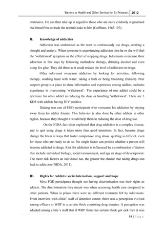 Barriers to Health and Other Services for Ex-Prisoners 2012
88 | P a g e
obstrusive. He can then take up in regard to those who are more evidently stigmatised
tha himself the attitude the normals take to him (Goffman, 1963:107).
II. Knowledge of addiction
Addiction was understood as the want to continuously use drugs, creating a
thought and anxiety. When someone is experiencing addiction then he or she will feel
the ‘withdrawal’ symptom as the effect of stopping drugs. Informants overcame their
addiction in few days by following methadone therapy, drinking alcohol and even
using fox glue. They did these as it could reduce the level of addiction on drugs.
Other informant overcame addiction by looking for activities, following
therapy, washing head with water, taking a bath or being bruishing (bekam). Peer
support group is a place to share information and experience among addicts, includes
experience in overcoming ‘withdrawal’. The experience of one addict could be a
reference for other addict in reducing the dose or handling ‘withdrawal’. There are 3
KDS with addicts having HIV positive.
Dadang was one of FGD participants who overcame his addiction by staying
away from his addict friends. This behavior is also done by other addicts in other
region, because they thought it would help them in reducing the dose of drug use.
On the NIDA fact sheet explained that drug addiction is a complex disease,
and to quit using drugs it takes more than good intentions. In fact, because drugs
change the brain in ways that foster compulsive drug abuse, quitting is difficult, even
for those who are ready to do so. No single factor can predict whether a person will
become addicted to drugs. Risk for addiction is influenced by a combination of factors
that include individual biology, social environment, and age or stage of development.
The more risk factors an individual has, the greater the chance that taking drugs can
lead to addiction (NIDA, 2011).
III. Rights for Addicts: social interaction, support and hope
Most FGD participants thought not having discrimination was their rights as
addicts. The discrimination they meant was when accessing health care compared to
other patients. When in prison there were no different treatment felt by informants.
From interview with clinic’ staff of detention center, there was a perception evolved
among officers to WBP in a certain block consisting drug inmates. A perception was
adopted among clinic’s staff that if WBP from that certain block got sick then it was
 