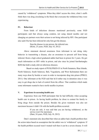 Barriers to Health and Other Services for Ex-Prisoners 2012
89 | P a g e
caused by ‘withdrawal’ symptoms. When they didn’t access the clinic, clinic’s staffs
think there was drug circulating in the block that overcame the withdrawal they were
experiencing.
IV. Behaviour
From kinds of infectious diseases mentioned previously, some FGD
participants said that always using condom, not using shared needles and not
changing sex partners were their actions to not being infected by HIV. One participant
also said if he has been infected let only him got the disease.
Stop the disease in one person, the infected one.
(Romi, 25 years, FGD, July 18, 2012)
Above statement showed awareness from informant to not doing risky
behavior in transmitting a disease, also an awareness to prevent self from being
infected. Romi a high school graduated addict had been in prison for 2 years. He got
much information on HIV while in prison, and also since he joined Sarribattangku
KDS that held a study club on infectious diseases.
Based on study report of PUSLITKES-UI in North Sumatera, Riau Islands,
North Sulawesi, South Sulawesi, Bali, Yogyakarta, and West Kalimantan there are
many ways done by bookie or users in order to incorporate drug into prison (PPKUI,
2011). One informant at the FGD said that he’d rather stay in detention since it was
easy to get drugs due to lack of control from the officer. That condition which made
some informants wanted to have sterile needles in prison.
V. Experience in accessing health care
Experience from one FGD participant that he had difficulty when accepting
health care in prison. As having health problem, he chose to contact his family to
bring drugs from outside the prison. Besides the given treatment was also not
maximum because it didn’t fit with the health problem occurred.
If you are sick, it was said that you are having withdrawal, so the
service won’t be maximum.
(Dani, 24 years, FGD, July 18, 2012)
Dani’s statement also described that when an addict had a health problem then
the action taken based on assumption that the addict was in ‘withdrawal’ symptom. If
the health problem occured wasn’t treated well then it can be a severe disease. It will
 