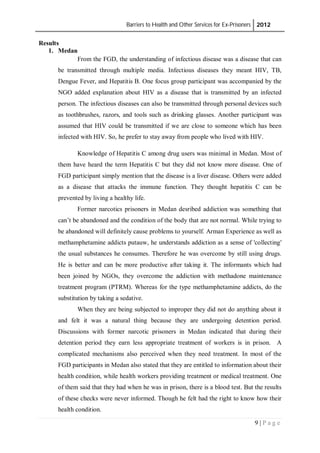 Barriers to Health and Other Services for Ex-Prisoners 2012
9 | P a g e
Results
1. Medan
From the FGD, the understanding of infectious disease was a disease that can
be transmitted through multiple media. Infectious diseases they meant HIV, TB,
Dengue Fever, and Hepatitis B. One focus group participant was accompanied by the
NGO added explanation about HIV as a disease that is transmitted by an infected
person. The infectious diseases can also be transmitted through personal devices such
as toothbrushes, razors, and tools such as drinking glasses. Another participant was
assumed that HIV could be transmitted if we are close to someone which has been
infected with HIV. So, he prefer to stay away from people who lived with HIV.
Knowledge of Hepatitis C among drug users was minimal in Medan. Most of
them have heard the term Hepatitis C but they did not know more disease. One of
FGD participant simply mention that the disease is a liver disease. Others were added
as a disease that attacks the immune function. They thought hepatitis C can be
prevented by living a healthy life.
Former narcotics prisoners in Medan desribed addiction was something that
can’t be abandoned and the condition of the body that are not normal. While trying to
be abandoned will definitely cause problems to yourself. Arman Experience as well as
methamphetamine addicts putauw, he understands addiction as a sense of 'collecting'
the usual substances he consumes. Therefore he was overcome by still using drugs.
He is better and can be more productive after taking it. The informants which had
been joined by NGOs, they overcome the addiction with methadone maintenance
treatment program (PTRM). Whereas for the type methamphetamine addicts, do the
substitution by taking a sedative.
When they are being subjected to improper they did not do anything about it
and felt it was a natural thing because they are undergoing detention period.
Discussions with former narcotic prisoners in Medan indicated that during their
detention period they earn less appropriate treatment of workers is in prison. A
complicated mechanisms also perceived when they need treatment. In most of the
FGD participants in Medan also stated that they are entitled to information about their
health condition, while health workers providing treatment or medical treatment. One
of them said that they had when he was in prison, there is a blood test. But the results
of these checks were never informed. Though he felt had the right to know how their
health condition.
 