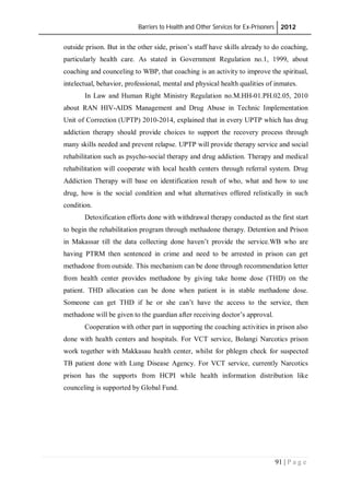 Barriers to Health and Other Services for Ex-Prisoners 2012
91 | P a g e
outside prison. But in the other side, prison’s staff have skills already to do coaching,
particularly health care. As stated in Government Regulation no.1, 1999, about
coaching and counceling to WBP, that coaching is an activity to improve the spiritual,
intelectual, behavior, professional, mental and physical health qualities of inmates.
In Law and Human Right Ministry Regulation no.M.HH-01.PH.02.05, 2010
about RAN HIV-AIDS Management and Drug Abuse in Technic Implementation
Unit of Correction (UPTP) 2010-2014, explained that in every UPTP which has drug
addiction therapy should provide choices to support the recovery process through
many skills needed and prevent relapse. UPTP will provide therapy service and social
rehabilitation such as psycho-social therapy and drug addiction. Therapy and medical
rehabilitation will cooperate with local health centers through referral system. Drug
Addiction Therapy will base on identification result of who, what and how to use
drug, how is the social condition and what alternatives offered relistically in such
condition.
Detoxification efforts done with withdrawal therapy conducted as the first start
to begin the rehabilitation program through methadone therapy. Detention and Prison
in Makassar till the data collecting done haven’t provide the service.WB who are
having PTRM then sentenced in crime and need to be arrested in prison can get
methadone from outside. This mechanism can be done through recommendation letter
from health center provides methadone by giving take home dose (THD) on the
patient. THD allocation can be done when patient is in stable methadone dose.
Someone can get THD if he or she can’t have the access to the service, then
methadone will be given to the guardian after receiving doctor’s approval.
Cooperation with other part in supporting the coaching activities in prison also
done with health centers and hospitals. For VCT service, Bolangi Narcotics prison
work together with Makkasau health center, whilst for phlegm check for suspected
TB patient done with Lung Disease Agency. For VCT service, currently Narcotics
prison has the supports from HCPI while health information distribution like
counceling is supported by Global Fund.
 