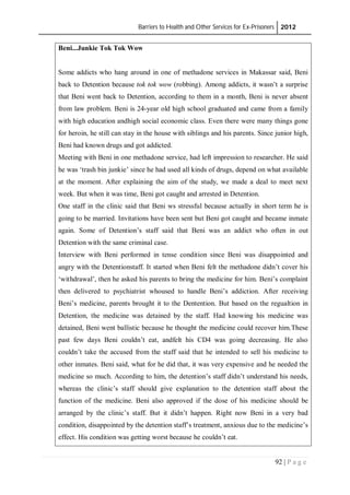 Barriers to Health and Other Services for Ex-Prisoners 2012
92 | P a g e
Beni...Junkie Tok Tok Wow
Some addicts who hang around in one of methadone services in Makassar said, Beni
back to Detention because tok tok wow (robbing). Among addicts, it wasn’t a surprise
that Beni went back to Detention, according to them in a month, Beni is never absent
from law problem. Beni is 24-year old high school graduated and came from a family
with high education andhigh social economic class. Even there were many things gone
for heroin, he still can stay in the house with siblings and his parents. Since junior high,
Beni had known drugs and got addicted.
Meeting with Beni in one methadone service, had left impression to researcher. He said
he was ‘trash bin junkie’ since he had used all kinds of drugs, depend on what available
at the moment. After explaining the aim of the study, we made a deal to meet next
week. But when it was time, Beni got caught and arrested in Detention.
One staff in the clinic said that Beni ws stressful because actually in short term he is
going to be married. Invitations have been sent but Beni got caught and became inmate
again. Some of Detention’s staff said that Beni was an addict who often in out
Detention with the same criminal case.
Interview with Beni performed in tense condition since Beni was disappointed and
angry with the Detentionstaff. It started when Beni felt the methadone didn’t cover his
‘withdrawal’, then he asked his parents to bring the medicine for him. Beni’s complaint
then delivered to psychiatrist whoused to handle Beni’s addiction. After receiving
Beni’s medicine, parents brought it to the Dentention. But based on the regualtion in
Detention, the medicine was detained by the staff. Had knowing his medicine was
detained, Beni went ballistic because he thought the medicine could recover him.These
past few days Beni couldn’t eat, andfelt his CD4 was going decreasing. He also
couldn’t take the accused from the staff said that he intended to sell his medicine to
other inmates. Beni said, what for he did that, it was very expensive and he needed the
medicine so much. According to him, the detention’s staff didn’t understand his needs,
whereas the clinic’s staff should give explanation to the detention staff about the
function of the medicine. Beni also approved if the dose of his medicine should be
arranged by the clinic’s staff. But it didn’t happen. Right now Beni in a very bad
condition, disappointed by the detention staff’s treatment, anxious due to the medicine’s
effect. His condition was getting worst because he couldn’t eat.
 