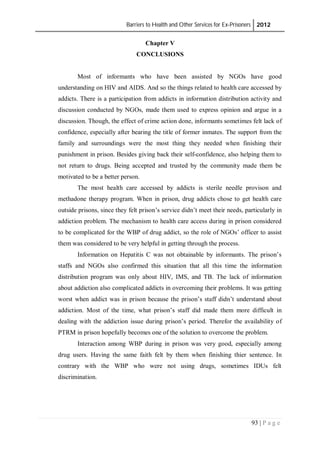 Barriers to Health and Other Services for Ex-Prisoners 2012
93 | P a g e
Chapter V
CONCLUSIONS
Most of informants who have been assisted by NGOs have good
understanding on HIV and AIDS. And so the things related to health care accessed by
addicts. There is a participation from addicts in information distribution activity and
discussion conducted by NGOs, made them used to express opinion and argue in a
discussion. Though, the effect of crime action done, informants sometimes felt lack of
confidence, especially after bearing the title of former inmates. The support from the
family and surroundings were the most thing they needed when finishing their
punishment in prison. Besides giving back their self-confidence, also helping them to
not return to drugs. Being accepted and trusted by the community made them be
motivated to be a better person.
The most health care accessed by addicts is sterile needle provison and
methadone therapy program. When in prison, drug addicts chose to get health care
outside prisons, since they felt prison’s service didn’t meet their needs, particularly in
addiction problem. The mechanism to health care access during in prison considered
to be complicated for the WBP of drug addict, so the role of NGOs’ officer to assist
them was considered to be very helpful in getting through the process.
Information on Hepatitis C was not obtainable by informants. The prison’s
staffs and NGOs also confirmed this situation that all this time the information
distribution program was only about HIV, IMS, and TB. The lack of information
about addiction also complicated addicts in overcoming their problems. It was getting
worst when addict was in prison because the prison’s staff didn’t understand about
addiction. Most of the time, what prison’s staff did made them more difficult in
dealing with the addiction issue during prison’s period. Therefor the availability of
PTRM in prison hopefully becomes one of the solution to overcome the problem.
Interaction among WBP during in prison was very good, especially among
drug users. Having the same faith felt by them when finishing thier sentence. In
contrary with the WBP who were not using drugs, sometimes IDUs felt
discrimination.
 