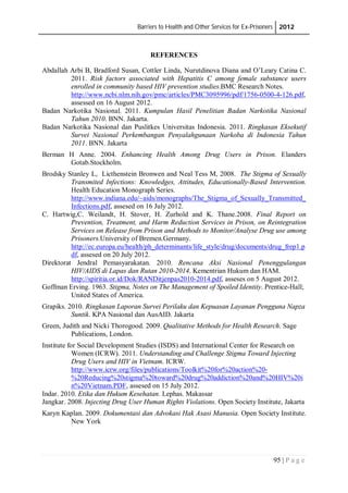 Barriers to Health and Other Services for Ex-Prisoners 2012
95 | P a g e
REFERENCES
Abdallah Arbi B, Bradford Susan, Cottler Linda, Nurutdinova Diana and O’Leary Catina C.
2011. Risk factors associated with Hepatitis C among female substance users
enrolled in community based HIV prevention studies.BMC Research Notes.
http://www.ncbi.nlm.nih.gov/pmc/articles/PMC3095996/pdf/1756-0500-4-126.pdf,
assessed on 16 August 2012.
Badan Narkotika Nasional. 2011. Kumpulan Hasil Penelitian Badan Narkotika Nasional
Tahun 2010. BNN. Jakarta.
Badan Narkotika Nasional dan Puslitkes Universitas Indonesia. 2011. Ringkasan Eksekutif
Survei Nasional Perkembangan Penyalahgunaan Narkoba di Indonesia Tahun
2011. BNN. Jakarta
Berman H Anne. 2004. Enhancing Health Among Drug Users in Prison. Elanders
Gotab.Stockholm.
Brodsky Stanley L, Licthenstein Bronwen and Neal Tess M, 2008. The Stigma of Sexually
Transmited Infections: Knowledges, Attitudes, Educationally-Based Intervention.
Health Education Monograph Series.
http://www.indiana.edu/~aids/monographs/The_Stigma_of_Sexually_Transmitted_
Infections.pdf, assesed on 16 July 2012.
C. Hartwig,C. Weilandt, H. Stover, H. Zurhold and K. Thane.2008. Final Report on
Prevention, Treatment, and Harm Reduction Services in Prison, on Reintegration
Services on Release from Prison and Methods to Monitor/Analyse Drug use among
Prisoners.University of Bremen.Germany.
http://ec.europa.eu/health/ph_determinants/life_style/drug/documents/drug_frep1.p
df, assesed on 20 July 2012.
Direktorat Jendral Pemasyarakatan. 2010. Rencana Aksi Nasional Penenggulangan
HIV/AIDS di Lapas dan Rutan 2010-2014. Kementrian Hukum dan HAM.
http://spiritia.or.id/Dok/RANDitjenpas2010-2014.pdf, asseses on 5 August 2012.
Goffman Erving. 1963. Stigma, Notes on The Management of Spoiled Identity. Prentice-Hall;
United States of America.
Grapiks. 2010. Ringkasan Laporan Survei Perilaku dan Kepuasan Layanan Pengguna Napza
Suntik. KPA Nasional dan AusAID. Jakarta
Green, Judith and Nicki Thorogood. 2009. Qualitative Methods for Health Research. Sage
Publications, London.
Institute for Social Development Studies (ISDS) and International Center for Research on
Women (ICRW). 2011. Understanding and Challenge Stigma Toward Injecting
Drug Users and HIV in Vietnam. ICRW.
http://www.icrw.org/files/publications/Toolkit%20for%20action%20-
%20Reducing%20stigma%20toward%20drug%20addiction%20and%20HIV%20i
n%20Vietnam.PDF, assesed on 15 July 2012.
Indar. 2010. Etika dan Hukum Kesehatan. Lephas. Makassar
Jangkar. 2008. Injecting Drug User Human Rights Violations. Open Society Institute, Jakarta
Karyn Kaplan. 2009. Dokumentasi dan Advokasi Hak Asasi Manusia. Open Society Institute.
New York
 