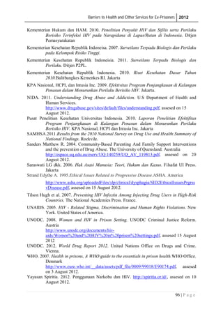 Barriers to Health and Other Services for Ex-Prisoners 2012
96 | P a g e
Kementerian Hukum dan HAM. 2010. Penelitian Penyakit HIV dan Sifilis serta Perilaku
Berisiko Terinfeksi HIV pada Narapidana di Lapas/Rutan di Indonesia. Ditjen
Pemasyarakatan
Kementerian Kesehatan Republik Indoneisa. 2007. Surveilans Terpadu Biologis dan Perilaku
pada Kelompok Risiko Tinggi.
Kementerian Kesehatan Republik Indoneisia. 2011. Surveilans Terpadu Biologis dan
Perilaku. Ditjen P2PL.
Kementerian Kesehatan Republik Indonesia. 2010. Riset Kesehatan Dasar Tahun
2010.Balitbangkes Kemenkes RI. Jakarta
KPA Nasional, HCPI, dan Intusia Inc. 2009. Efektivitas Program Penjangkauan di Kalangan
Penasun dalam Menurunkan Perilaku Berisiko HIV. Jakarta.
NIDA. 2011. Understanding Drug Abuse and Addiction. U.S Department of Health and
Human Services.
http://www.drugabuse.gov/sites/default/files/understanding.pdf, assesed on 15
August 2012.
Pusat Penelitian Kesehatan Universitas Indonesia. 2010. Laporan Penelitian Efektifitas
Program Penjangkauan di Kalangan Penasun dalam Menurunkan Perilaku
Berisiko HIV. KPA Nasional, HCPI dan Intusia Inc. Jakarta
SAMHSA.2011.Results from the 2010 National Survey on Drug Use and Health:Summary of
National Findings. Rockvile.
Sanders Matthew R. 2004. Community-Based Parenting And Family Support Interventions
and the prevention of Drug Abuse. The University of Quensland. Australia
http://espace.uq.edu.au/eserv/UQ:140259/UQ_AV_119813.pdf, assesed on 20
August 2012.
Saraswati LG dkk. 2006. Hak Asasi Manusia: Teori, Hukum dan Kasus. Filsafat UI Press.
Jakarta
Strand Edythe A. 1995.Ethical Issues Related to Progressive Disease.ASHA. America
http://www.asha.org/uploadedFiles/slp/clinical/dysphagia/SID2EthicalIssuesPrgrss
vDisease.pdf, assesed on 15 August 2012.
Tilson Hugh et al. 2007. Preventing HIV Infectin Among Injecting Drug Users in High-Risk
Countries. The National Academies Press. France.
UNAIDS. 2005. HIV - Related Stigma, Discrimination and Human Rights Violations. New
York. United States of America.
UNODC. 2008. Women and HIV in Prison Setting. UNODC Criminal Justice Reform.
Austria
http://www.unodc.org/documents/hiv-
aids/Women%20and%20HIV%20in%20prison%20settings.pdf, assesed 15 August
2012
UNODC. 2012. World Drug Report 2012. United Nations Office on Drugs and Crime.
Vienna.
WHO. 2007. Health in prisons, A WHO guide to the essentials in prison health.WHO Office.
Denmark
http://www.euro.who.int/__data/assets/pdf_file/0009/99018/E90174.pdf, assesed
on 3 August 2012.
Yayasan Spiritia. 2012. Penggunaan Narkoba dan HIV. http://spiritia.or.id/, assesed on 10
August 2012.
 