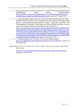 Barriers to Health and Other Services for Ex-Prisoners 2012
97 | P a g e
----------- Peraturan pemerintah republik Indonesia no.31 tahun 1999 tentang pembinaan dan
pembimbingan warga binaan pemasyarakatan;
http://icjrid.files.wordpress.com/2009/02/pp-31-th-1999-tentang-pembinaan-dan-
pembimbingan-warga-binaan-pemasyarakatan1.pdf, assesed on 5 August 2012.
--------------- Peraturan Menteri Hukum dan Ham Asasi Manusia Republik Indonesia Nomor:
M.HH-01.PH.02.05 Tahun 2010 tentang Rencana Aksi Nasional Penanggulangan
Human Immunodeficiencyvirus-Acquired Immune Deficiency Syndrome dan
Penyalahgunaan Narkotika, Psikotropika dan Bahan Adiktif Berbahaya Lainnya
pada Unit Pelaksana Teknis Pemasyarakatan tahun 2010-2014.
http://www.google.co.id/url?sa=t&rct=j&q=keputusan%20menteri%20tentang%20
penanggulangan%20narkoba%20di%20lembaga%20pemasyarakatan&source=web
&cd=3&cad=rja&ved=0CC0QFjAC&url=http%3A%2F%2Fwww.djpp.depkumha
m.go.id%2Finc%2Fbuka.php%3FczozMDoiZD1ibisyMDEwJmY9Ym4xOC0yMD
EwLnBkZiZqcz0xIjs%3D&ei=fZI9UIH0NMznrAfGo4HoBg&usg=AFQjCNHQH
kypOgFdvK3ZuTuzGPXSkf5F_g, assessed on 20 August 2012
--------------- Undang-undang nomor 12 tahun 1995 tentang Pemasyarakatan.
http://www.depkumham.go.id/attachments/article/167/uu12_1995.pdf, assesed on
20 August 2012
WHO Media Centre. 2012. WHO: Four Ways to Reduce Hepatitis Infections in People Who
Inject Drugs.
http://www.who.int/mediacentre/news/notes/2012/hiv_hepatitis_20120721/en/,
assesed on 28 July 2012.
 
