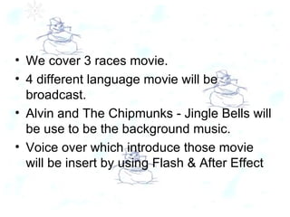 We cover 3 races movie. 4 different language movie will be broadcast. Alvin and The Chipmunks - Jingle Bells will be use to be the background music. Voice over which introduce those movie will be insert by using Flash & After Effect 