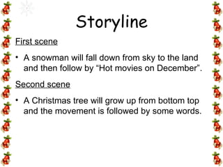 First scene A snowman will fall down from sky to the land and then follow by “Hot movies on December”.  Second scene A Christmas tree will grow up from bottom top and the movement is followed by some words. Storyline 