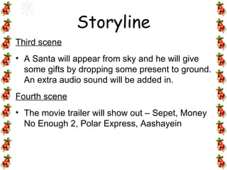 Third scene A Santa will appear from sky and he will give some gifts by dropping some present to ground. An extra audio sound will be added in. Fourth scene The movie trailer will show out – Sepet, Money No Enough 2, Polar Express, Aashayein Storyline 