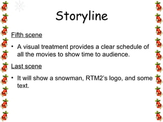 Fifth scene A visual treatment provides a clear schedule of all the movies to show time to audience. Last scene It will show a snowman, RTM2’s logo, and some text.  Storyline 