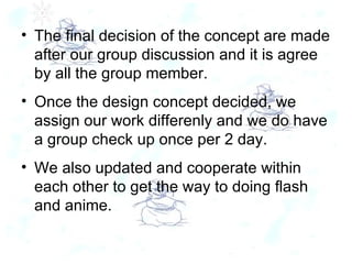 The final decision of the concept are made after our group discussion and it is agree by all the group member. Once the design concept decided, we assign our work differenly and we do have a group check up once per 2 day. We also updated and cooperate within each other to get the way to doing flash and anime. 