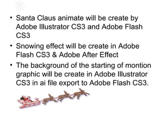 Santa Claus animate will be create by  Adobe Illustrator CS3 and Adobe Flash CS3 Snowing effect will be create in Adobe Flash CS3 & Adobe After Effect The background of the starting of montion graphic will be create in Adobe Illustrator CS3 in ai file export to Adobe Flash CS3. 