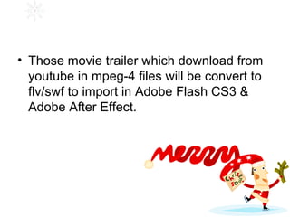 Those movie trailer which download from youtube in mpeg-4 files will be convert to flv/swf to import in Adobe Flash CS3 & Adobe After Effect. 