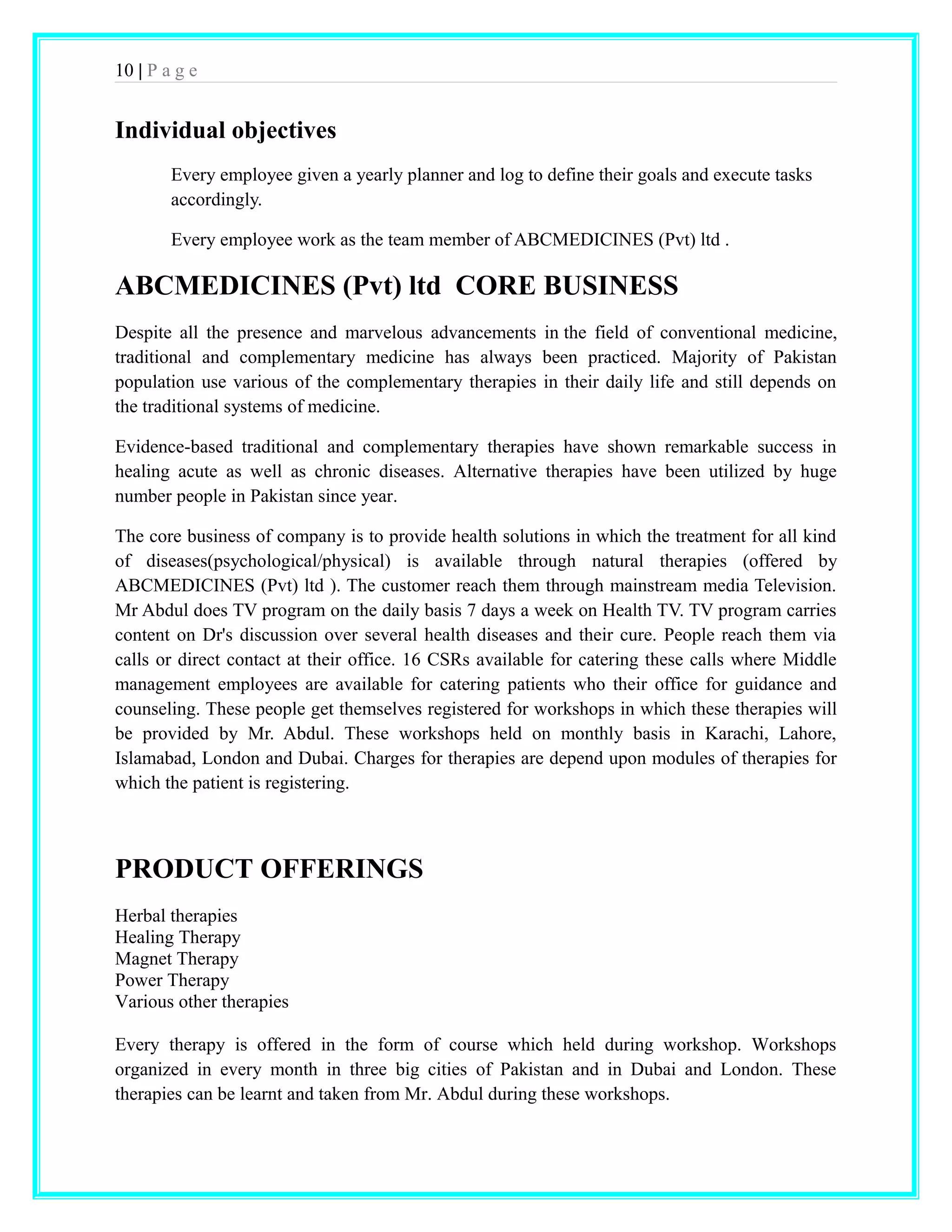 10 | P a g e 
Individual objectives 
Every employee given a yearly planner and log to define their goals and execute tasks 
accordingly. 
Every employee work as the team member of ABCMEDICINES (Pvt) ltd . 
ABCMEDICINES (Pvt) ltd CORE BUSINESS 
Despite all the presence and marvelous advancements in the field of conventional medicine, 
traditional and complementary medicine has always been practiced. Majority of Pakistan 
population use various of the complementary therapies in their daily life and still depends on 
the traditional systems of medicine. 
Evidence-based traditional and complementary therapies have shown remarkable success in 
healing acute as well as chronic diseases. Alternative therapies have been utilized by huge 
number people in Pakistan since year. 
The core business of company is to provide health solutions in which the treatment for all kind 
of diseases(psychological/physical) is available through natural therapies (offered by 
ABCMEDICINES (Pvt) ltd ). The customer reach them through mainstream media Television. 
Mr Abdul does TV program on the daily basis 7 days a week on Health TV. TV program carries 
content on Dr's discussion over several health diseases and their cure. People reach them via 
calls or direct contact at their office. 16 CSRs available for catering these calls where Middle 
management employees are available for catering patients who their office for guidance and 
counseling. These people get themselves registered for workshops in which these therapies will 
be provided by Mr. Abdul. These workshops held on monthly basis in Karachi, Lahore, 
Islamabad, London and Dubai. Charges for therapies are depend upon modules of therapies for 
which the patient is registering. 
PRODUCT OFFERINGS 
Herbal therapies 
Healing Therapy 
Magnet Therapy 
Power Therapy 
Various other therapies 
Every therapy is offered in the form of course which held during workshop. Workshops 
organized in every month in three big cities of Pakistan and in Dubai and London. These 
therapies can be learnt and taken from Mr. Abdul during these workshops. 
 