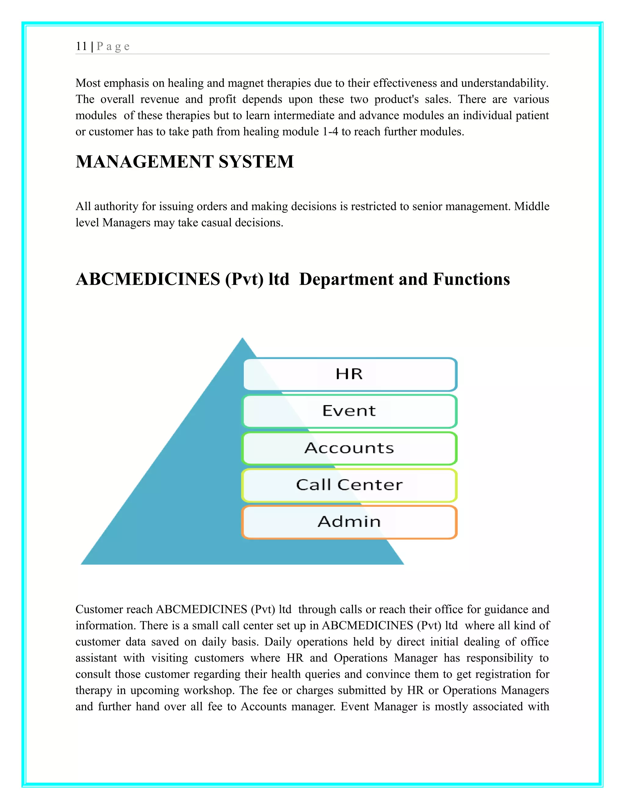 11 | P a g e 
Most emphasis on healing and magnet therapies due to their effectiveness and understandability. 
The overall revenue and profit depends upon these two product's sales. There are various 
modules of these therapies but to learn intermediate and advance modules an individual patient 
or customer has to take path from healing module 1-4 to reach further modules. 
MANAGEMENT SYSTEM 
All authority for issuing orders and making decisions is restricted to senior management. Middle 
level Managers may take casual decisions. 
ABCMEDICINES (Pvt) ltd Department and Functions 
Customer reach ABCMEDICINES (Pvt) ltd through calls or reach their office for guidance and 
information. There is a small call center set up in ABCMEDICINES (Pvt) ltd where all kind of 
customer data saved on daily basis. Daily operations held by direct initial dealing of office 
assistant with visiting customers where HR and Operations Manager has responsibility to 
consult those customer regarding their health queries and convince them to get registration for 
therapy in upcoming workshop. The fee or charges submitted by HR or Operations Managers 
and further hand over all fee to Accounts manager. Event Manager is mostly associated with 
 