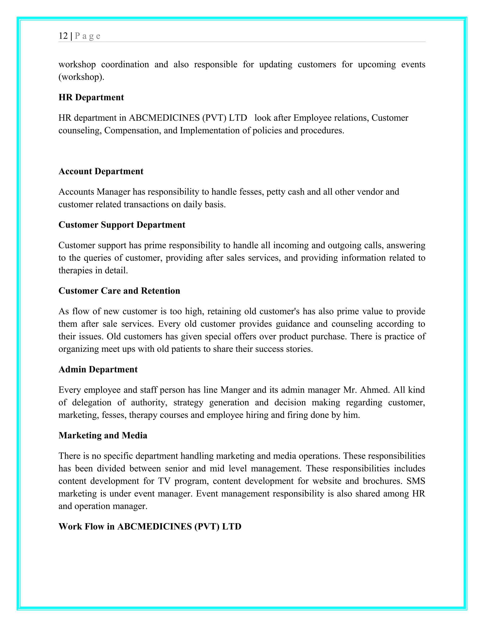 12 | P a g e 
workshop coordination and also responsible for updating customers for upcoming events 
(workshop). 
HR Department 
HR department in ABCMEDICINES (PVT) LTD look after Employee relations, Customer 
counseling, Compensation, and Implementation of policies and procedures. 
Account Department 
Accounts Manager has responsibility to handle fesses, petty cash and all other vendor and 
customer related transactions on daily basis. 
Customer Support Department 
Customer support has prime responsibility to handle all incoming and outgoing calls, answering 
to the queries of customer, providing after sales services, and providing information related to 
therapies in detail. 
Customer Care and Retention 
As flow of new customer is too high, retaining old customer's has also prime value to provide 
them after sale services. Every old customer provides guidance and counseling according to 
their issues. Old customers has given special offers over product purchase. There is practice of 
organizing meet ups with old patients to share their success stories. 
Admin Department 
Every employee and staff person has line Manger and its admin manager Mr. Ahmed. All kind 
of delegation of authority, strategy generation and decision making regarding customer, 
marketing, fesses, therapy courses and employee hiring and firing done by him. 
Marketing and Media 
There is no specific department handling marketing and media operations. These responsibilities 
has been divided between senior and mid level management. These responsibilities includes 
content development for TV program, content development for website and brochures. SMS 
marketing is under event manager. Event management responsibility is also shared among HR 
and operation manager. 
Work Flow in ABCMEDICINES (PVT) LTD 
 