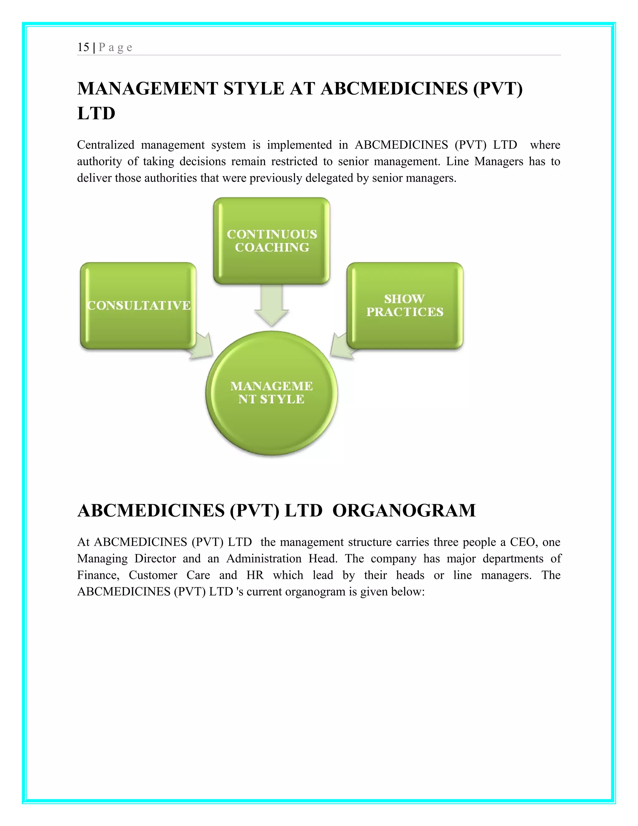 15 | P a g e 
MANAGEMENT STYLE AT ABCMEDICINES (PVT) 
LTD 
Centralized management system is implemented in ABCMEDICINES (PVT) LTD where 
authority of taking decisions remain restricted to senior management. Line Managers has to 
deliver those authorities that were previously delegated by senior managers. 
ABCMEDICINES (PVT) LTD ORGANOGRAM 
At ABCMEDICINES (PVT) LTD the management structure carries three people a CEO, one 
Managing Director and an Administration Head. The company has major departments of 
Finance, Customer Care and HR which lead by their heads or line managers. The 
ABCMEDICINES (PVT) LTD 's current organogram is given below: 
 
