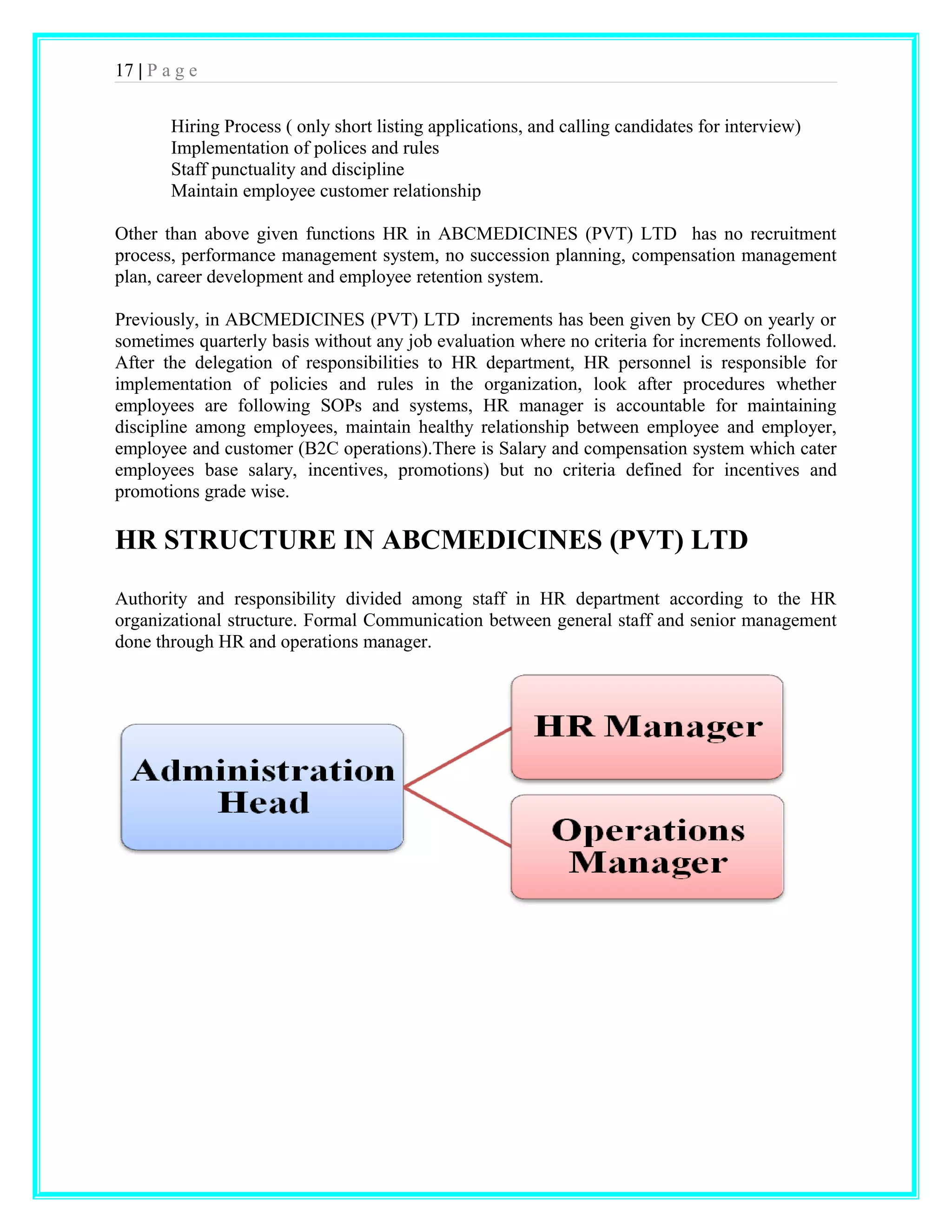 17 | P a g e 
Hiring Process ( only short listing applications, and calling candidates for interview) 
Implementation of polices and rules 
Staff punctuality and discipline 
Maintain employee customer relationship 
Other than above given functions HR in ABCMEDICINES (PVT) LTD has no recruitment 
process, performance management system, no succession planning, compensation management 
plan, career development and employee retention system. 
Previously, in ABCMEDICINES (PVT) LTD increments has been given by CEO on yearly or 
sometimes quarterly basis without any job evaluation where no criteria for increments followed. 
After the delegation of responsibilities to HR department, HR personnel is responsible for 
implementation of policies and rules in the organization, look after procedures whether 
employees are following SOPs and systems, HR manager is accountable for maintaining 
discipline among employees, maintain healthy relationship between employee and employer, 
employee and customer (B2C operations).There is Salary and compensation system which cater 
employees base salary, incentives, promotions) but no criteria defined for incentives and 
promotions grade wise. 
HR STRUCTURE IN ABCMEDICINES (PVT) LTD 
Authority and responsibility divided among staff in HR department according to the HR 
organizational structure. Formal Communication between general staff and senior management 
done through HR and operations manager. 
 
