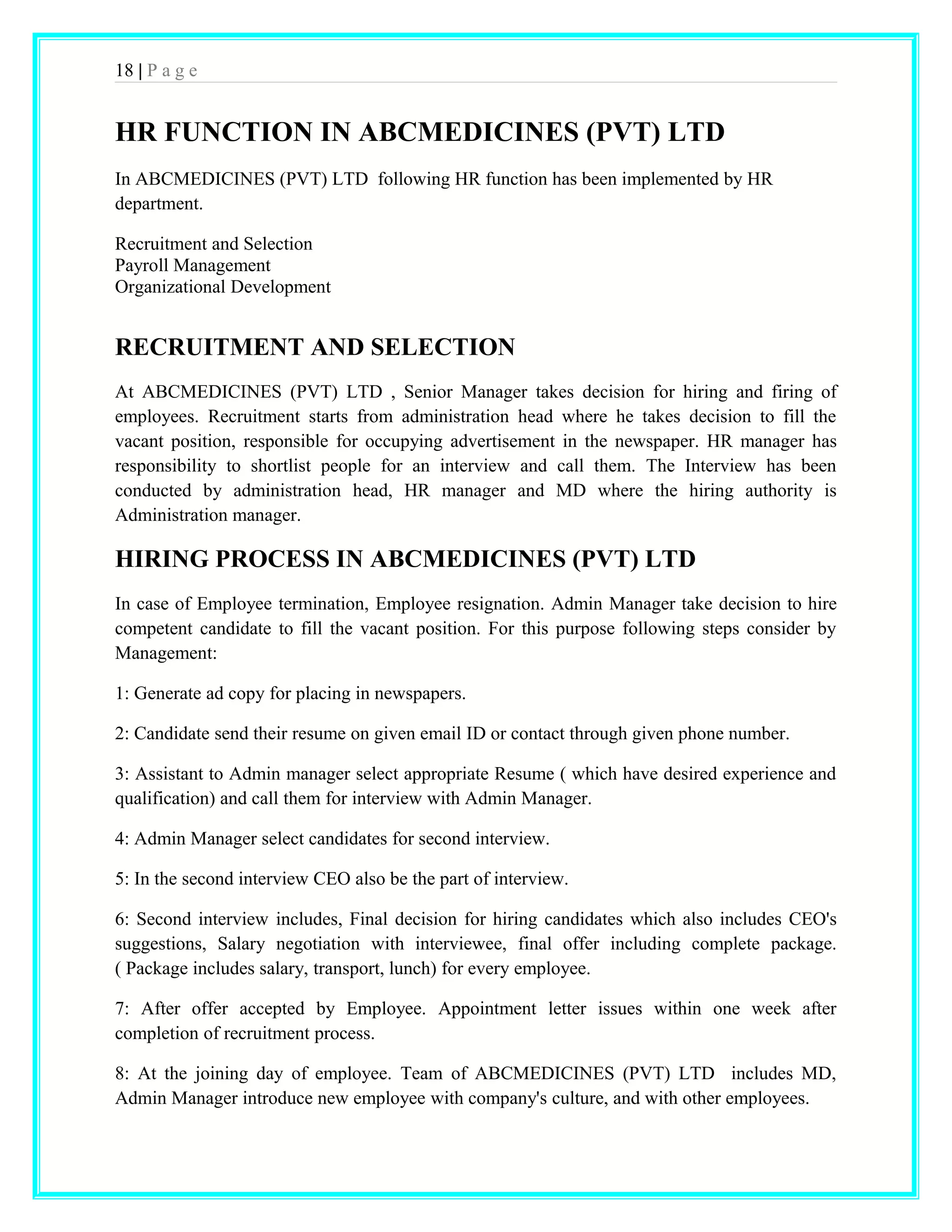 18 | P a g e 
HR FUNCTION IN ABCMEDICINES (PVT) LTD 
In ABCMEDICINES (PVT) LTD following HR function has been implemented by HR 
department. 
Recruitment and Selection 
Payroll Management 
Organizational Development 
RECRUITMENT AND SELECTION 
At ABCMEDICINES (PVT) LTD , Senior Manager takes decision for hiring and firing of 
employees. Recruitment starts from administration head where he takes decision to fill the 
vacant position, responsible for occupying advertisement in the newspaper. HR manager has 
responsibility to shortlist people for an interview and call them. The Interview has been 
conducted by administration head, HR manager and MD where the hiring authority is 
Administration manager. 
HIRING PROCESS IN ABCMEDICINES (PVT) LTD 
In case of Employee termination, Employee resignation. Admin Manager take decision to hire 
competent candidate to fill the vacant position. For this purpose following steps consider by 
Management: 
1: Generate ad copy for placing in newspapers. 
2: Candidate send their resume on given email ID or contact through given phone number. 
3: Assistant to Admin manager select appropriate Resume ( which have desired experience and 
qualification) and call them for interview with Admin Manager. 
4: Admin Manager select candidates for second interview. 
5: In the second interview CEO also be the part of interview. 
6: Second interview includes, Final decision for hiring candidates which also includes CEO's 
suggestions, Salary negotiation with interviewee, final offer including complete package. 
( Package includes salary, transport, lunch) for every employee. 
7: After offer accepted by Employee. Appointment letter issues within one week after 
completion of recruitment process. 
8: At the joining day of employee. Team of ABCMEDICINES (PVT) LTD includes MD, 
Admin Manager introduce new employee with company's culture, and with other employees. 
 