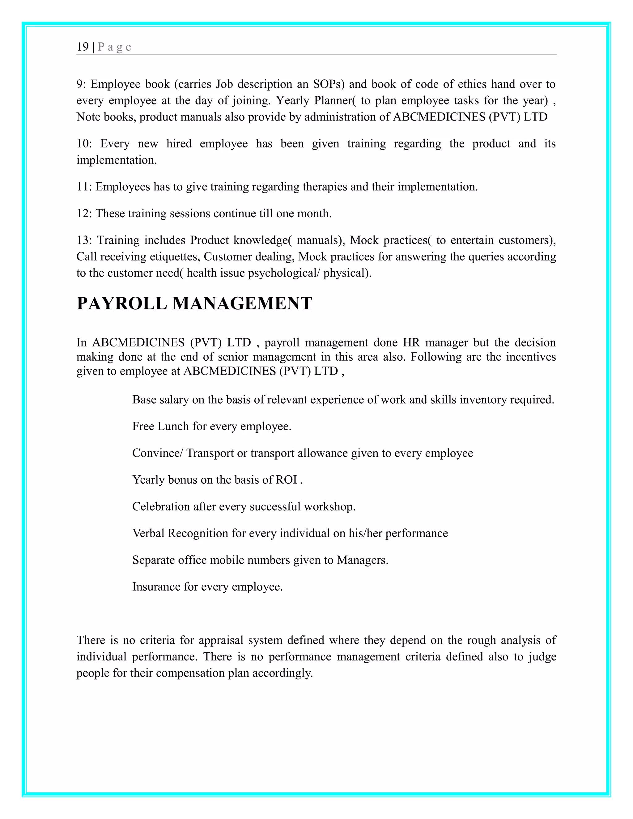 19 | P a g e 
9: Employee book (carries Job description an SOPs) and book of code of ethics hand over to 
every employee at the day of joining. Yearly Planner( to plan employee tasks for the year) , 
Note books, product manuals also provide by administration of ABCMEDICINES (PVT) LTD 
10: Every new hired employee has been given training regarding the product and its 
implementation. 
11: Employees has to give training regarding therapies and their implementation. 
12: These training sessions continue till one month. 
13: Training includes Product knowledge( manuals), Mock practices( to entertain customers), 
Call receiving etiquettes, Customer dealing, Mock practices for answering the queries according 
to the customer need( health issue psychological/ physical). 
PAYROLL MANAGEMENT 
In ABCMEDICINES (PVT) LTD , payroll management done HR manager but the decision 
making done at the end of senior management in this area also. Following are the incentives 
given to employee at ABCMEDICINES (PVT) LTD , 
Base salary on the basis of relevant experience of work and skills inventory required. 
Free Lunch for every employee. 
Convince/ Transport or transport allowance given to every employee 
Yearly bonus on the basis of ROI . 
Celebration after every successful workshop. 
Verbal Recognition for every individual on his/her performance 
Separate office mobile numbers given to Managers. 
Insurance for every employee. 
There is no criteria for appraisal system defined where they depend on the rough analysis of 
individual performance. There is no performance management criteria defined also to judge 
people for their compensation plan accordingly. 
 