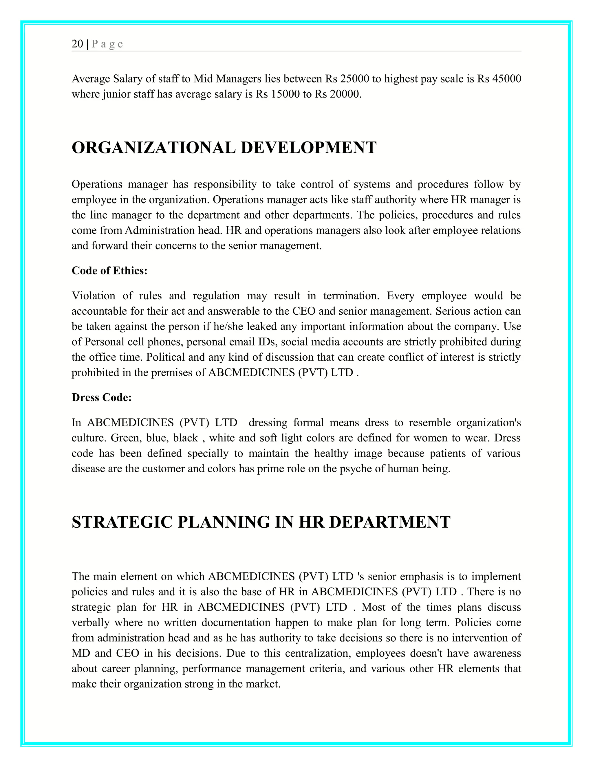 20 | P a g e 
Average Salary of staff to Mid Managers lies between Rs 25000 to highest pay scale is Rs 45000 
where junior staff has average salary is Rs 15000 to Rs 20000. 
ORGANIZATIONAL DEVELOPMENT 
Operations manager has responsibility to take control of systems and procedures follow by 
employee in the organization. Operations manager acts like staff authority where HR manager is 
the line manager to the department and other departments. The policies, procedures and rules 
come from Administration head. HR and operations managers also look after employee relations 
and forward their concerns to the senior management. 
Code of Ethics: 
Violation of rules and regulation may result in termination. Every employee would be 
accountable for their act and answerable to the CEO and senior management. Serious action can 
be taken against the person if he/she leaked any important information about the company. Use 
of Personal cell phones, personal email IDs, social media accounts are strictly prohibited during 
the office time. Political and any kind of discussion that can create conflict of interest is strictly 
prohibited in the premises of ABCMEDICINES (PVT) LTD . 
Dress Code: 
In ABCMEDICINES (PVT) LTD dressing formal means dress to resemble organization's 
culture. Green, blue, black , white and soft light colors are defined for women to wear. Dress 
code has been defined specially to maintain the healthy image because patients of various 
disease are the customer and colors has prime role on the psyche of human being. 
STRATEGIC PLANNING IN HR DEPARTMENT 
The main element on which ABCMEDICINES (PVT) LTD 's senior emphasis is to implement 
policies and rules and it is also the base of HR in ABCMEDICINES (PVT) LTD . There is no 
strategic plan for HR in ABCMEDICINES (PVT) LTD . Most of the times plans discuss 
verbally where no written documentation happen to make plan for long term. Policies come 
from administration head and as he has authority to take decisions so there is no intervention of 
MD and CEO in his decisions. Due to this centralization, employees doesn't have awareness 
about career planning, performance management criteria, and various other HR elements that 
make their organization strong in the market. 
 
