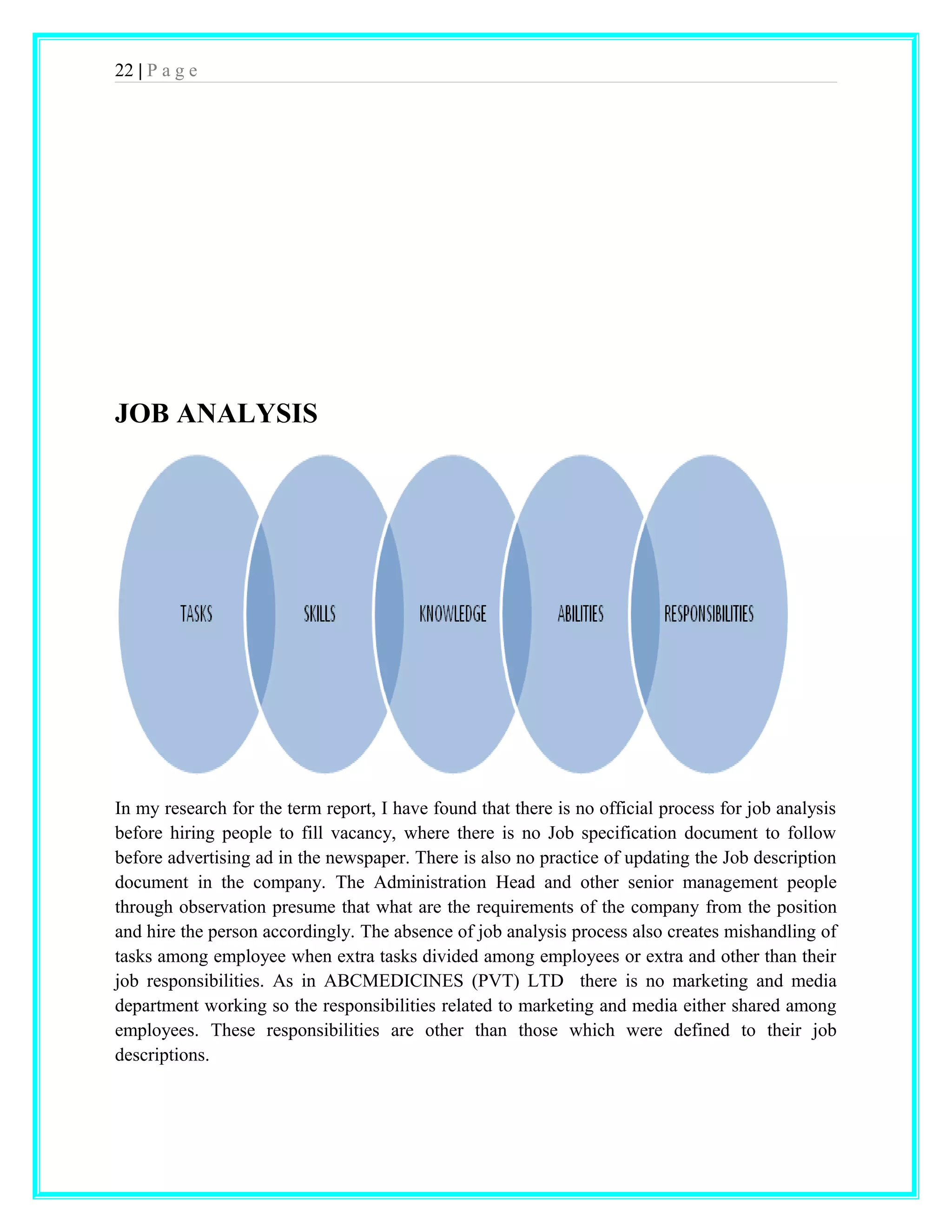 22 | P a g e 
JOB ANALYSIS 
In my research for the term report, I have found that there is no official process for job analysis 
before hiring people to fill vacancy, where there is no Job specification document to follow 
before advertising ad in the newspaper. There is also no practice of updating the Job description 
document in the company. The Administration Head and other senior management people 
through observation presume that what are the requirements of the company from the position 
and hire the person accordingly. The absence of job analysis process also creates mishandling of 
tasks among employee when extra tasks divided among employees or extra and other than their 
job responsibilities. As in ABCMEDICINES (PVT) LTD there is no marketing and media 
department working so the responsibilities related to marketing and media either shared among 
employees. These responsibilities are other than those which were defined to their job 
descriptions. 
 