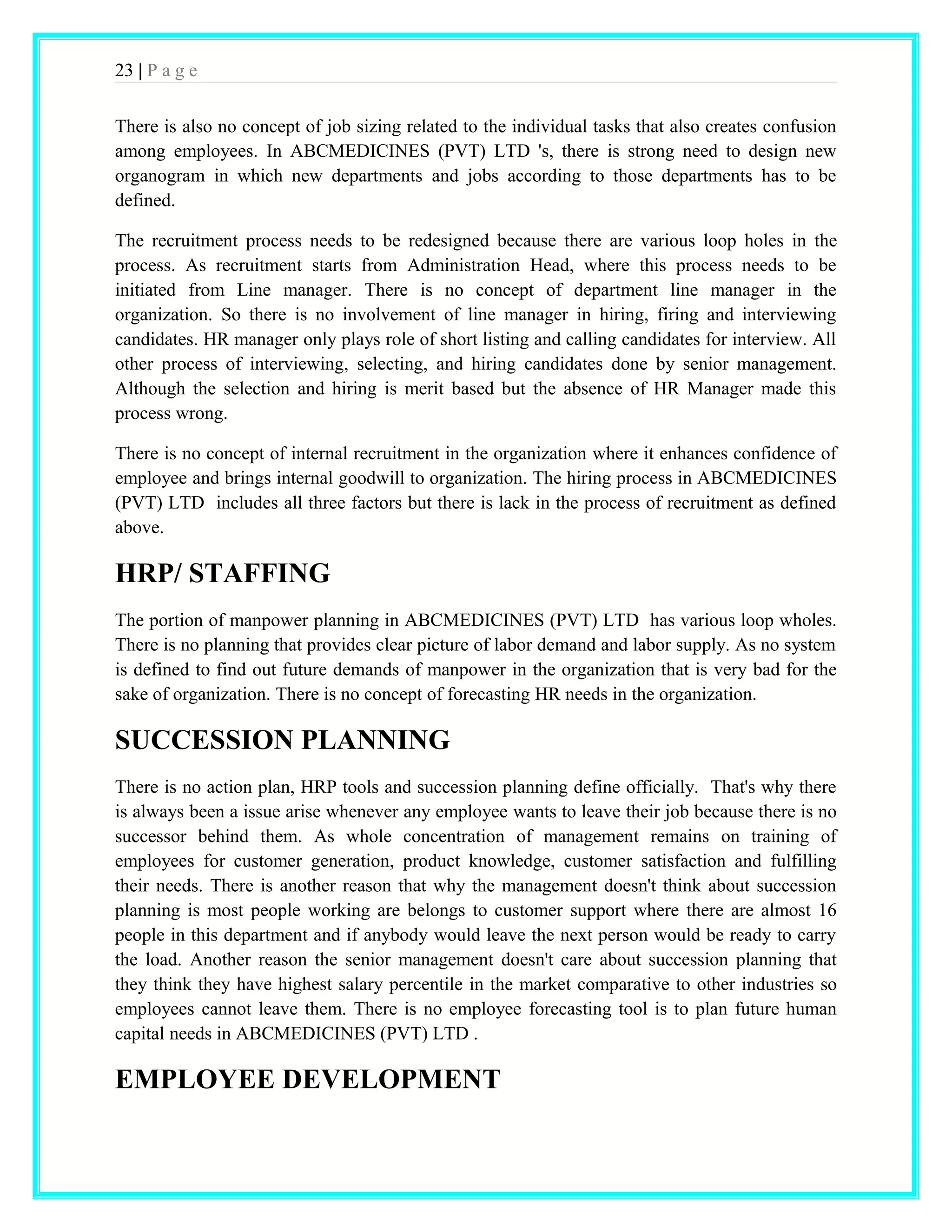 23 | P a g e 
There is also no concept of job sizing related to the individual tasks that also creates confusion 
among employees. In ABCMEDICINES (PVT) LTD 's, there is strong need to design new 
organogram in which new departments and jobs according to those departments has to be 
defined. 
The recruitment process needs to be redesigned because there are various loop holes in the 
process. As recruitment starts from Administration Head, where this process needs to be 
initiated from Line manager. There is no concept of department line manager in the 
organization. So there is no involvement of line manager in hiring, firing and interviewing 
candidates. HR manager only plays role of short listing and calling candidates for interview. All 
other process of interviewing, selecting, and hiring candidates done by senior management. 
Although the selection and hiring is merit based but the absence of HR Manager made this 
process wrong. 
There is no concept of internal recruitment in the organization where it enhances confidence of 
employee and brings internal goodwill to organization. The hiring process in ABCMEDICINES 
(PVT) LTD includes all three factors but there is lack in the process of recruitment as defined 
above. 
HRP/ STAFFING 
The portion of manpower planning in ABCMEDICINES (PVT) LTD has various loop wholes. 
There is no planning that provides clear picture of labor demand and labor supply. As no system 
is defined to find out future demands of manpower in the organization that is very bad for the 
sake of organization. There is no concept of forecasting HR needs in the organization. 
SUCCESSION PLANNING 
There is no action plan, HRP tools and succession planning define officially. That's why there 
is always been a issue arise whenever any employee wants to leave their job because there is no 
successor behind them. As whole concentration of management remains on training of 
employees for customer generation, product knowledge, customer satisfaction and fulfilling 
their needs. There is another reason that why the management doesn't think about succession 
planning is most people working are belongs to customer support where there are almost 16 
people in this department and if anybody would leave the next person would be ready to carry 
the load. Another reason the senior management doesn't care about succession planning that 
they think they have highest salary percentile in the market comparative to other industries so 
employees cannot leave them. There is no employee forecasting tool is to plan future human 
capital needs in ABCMEDICINES (PVT) LTD . 
EMPLOYEE DEVELOPMENT 
 