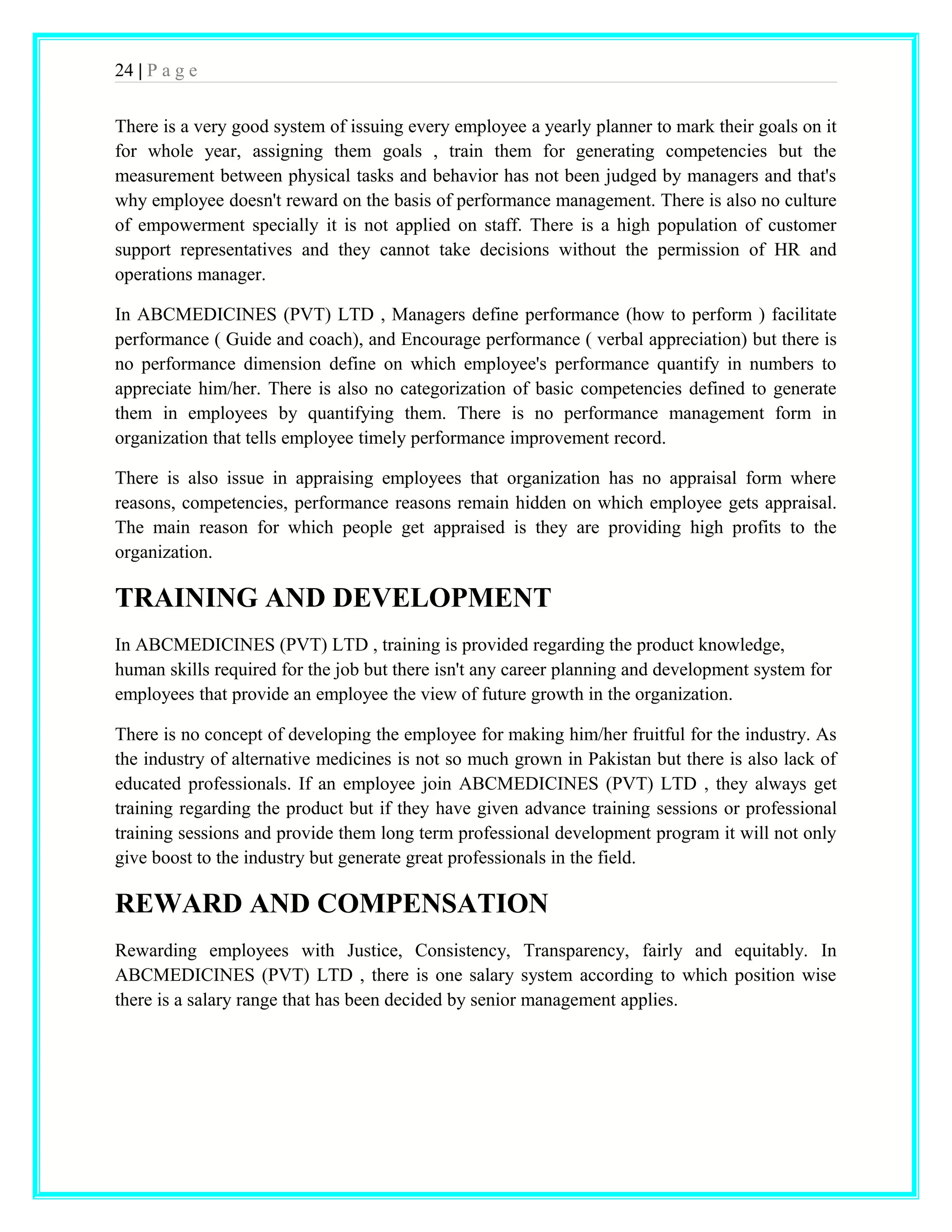 24 | P a g e 
There is a very good system of issuing every employee a yearly planner to mark their goals on it 
for whole year, assigning them goals , train them for generating competencies but the 
measurement between physical tasks and behavior has not been judged by managers and that's 
why employee doesn't reward on the basis of performance management. There is also no culture 
of empowerment specially it is not applied on staff. There is a high population of customer 
support representatives and they cannot take decisions without the permission of HR and 
operations manager. 
In ABCMEDICINES (PVT) LTD , Managers define performance (how to perform ) facilitate 
performance ( Guide and coach), and Encourage performance ( verbal appreciation) but there is 
no performance dimension define on which employee's performance quantify in numbers to 
appreciate him/her. There is also no categorization of basic competencies defined to generate 
them in employees by quantifying them. There is no performance management form in 
organization that tells employee timely performance improvement record. 
There is also issue in appraising employees that organization has no appraisal form where 
reasons, competencies, performance reasons remain hidden on which employee gets appraisal. 
The main reason for which people get appraised is they are providing high profits to the 
organization. 
TRAINING AND DEVELOPMENT 
In ABCMEDICINES (PVT) LTD , training is provided regarding the product knowledge, 
human skills required for the job but there isn't any career planning and development system for 
employees that provide an employee the view of future growth in the organization. 
There is no concept of developing the employee for making him/her fruitful for the industry. As 
the industry of alternative medicines is not so much grown in Pakistan but there is also lack of 
educated professionals. If an employee join ABCMEDICINES (PVT) LTD , they always get 
training regarding the product but if they have given advance training sessions or professional 
training sessions and provide them long term professional development program it will not only 
give boost to the industry but generate great professionals in the field. 
REWARD AND COMPENSATION 
Rewarding employees with Justice, Consistency, Transparency, fairly and equitably. In 
ABCMEDICINES (PVT) LTD , there is one salary system according to which position wise 
there is a salary range that has been decided by senior management applies. 
 