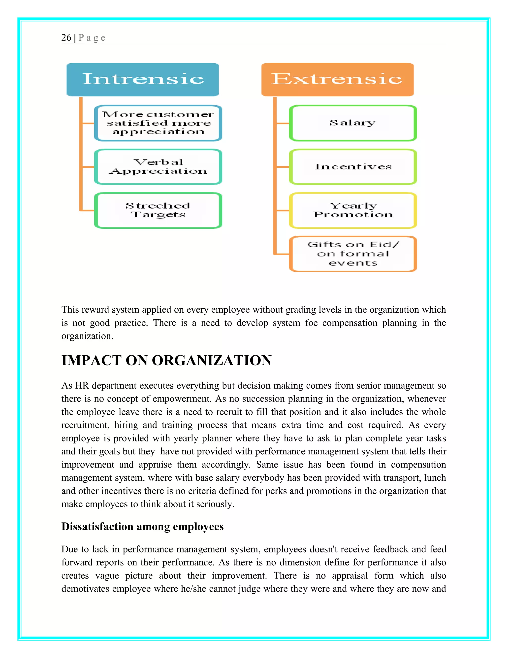26 | P a g e 
This reward system applied on every employee without grading levels in the organization which 
is not good practice. There is a need to develop system foe compensation planning in the 
organization. 
IMPACT ON ORGANIZATION 
As HR department executes everything but decision making comes from senior management so 
there is no concept of empowerment. As no succession planning in the organization, whenever 
the employee leave there is a need to recruit to fill that position and it also includes the whole 
recruitment, hiring and training process that means extra time and cost required. As every 
employee is provided with yearly planner where they have to ask to plan complete year tasks 
and their goals but they have not provided with performance management system that tells their 
improvement and appraise them accordingly. Same issue has been found in compensation 
management system, where with base salary everybody has been provided with transport, lunch 
and other incentives there is no criteria defined for perks and promotions in the organization that 
make employees to think about it seriously. 
Dissatisfaction among employees 
Due to lack in performance management system, employees doesn't receive feedback and feed 
forward reports on their performance. As there is no dimension define for performance it also 
creates vague picture about their improvement. There is no appraisal form which also 
demotivates employee where he/she cannot judge where they were and where they are now and 
 