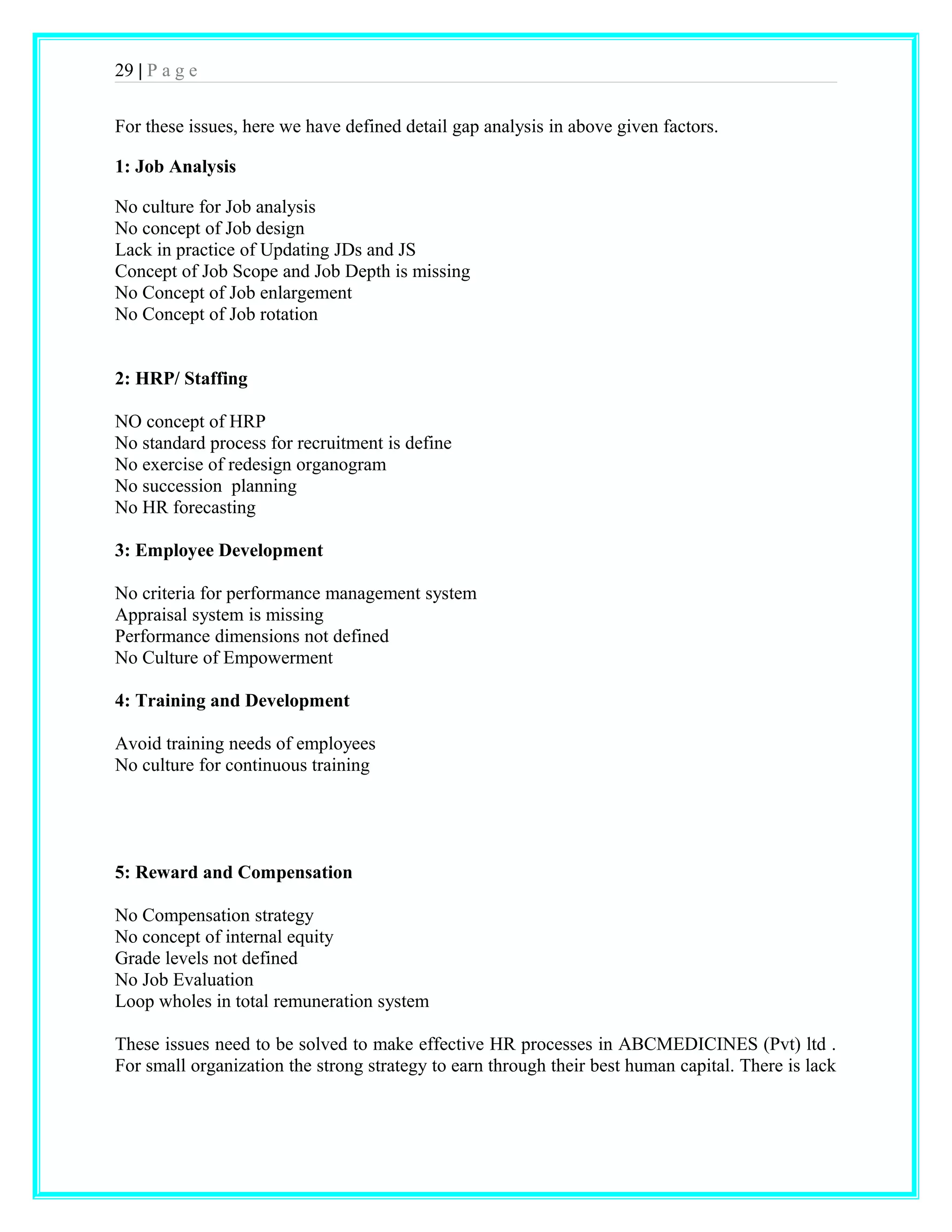 29 | P a g e 
For these issues, here we have defined detail gap analysis in above given factors. 
1: Job Analysis 
No culture for Job analysis 
No concept of Job design 
Lack in practice of Updating JDs and JS 
Concept of Job Scope and Job Depth is missing 
No Concept of Job enlargement 
No Concept of Job rotation 
2: HRP/ Staffing 
NO concept of HRP 
No standard process for recruitment is define 
No exercise of redesign organogram 
No succession planning 
No HR forecasting 
3: Employee Development 
No criteria for performance management system 
Appraisal system is missing 
Performance dimensions not defined 
No Culture of Empowerment 
4: Training and Development 
Avoid training needs of employees 
No culture for continuous training 
5: Reward and Compensation 
No Compensation strategy 
No concept of internal equity 
Grade levels not defined 
No Job Evaluation 
Loop wholes in total remuneration system 
These issues need to be solved to make effective HR processes in ABCMEDICINES (Pvt) ltd . 
For small organization the strong strategy to earn through their best human capital. There is lack 
 