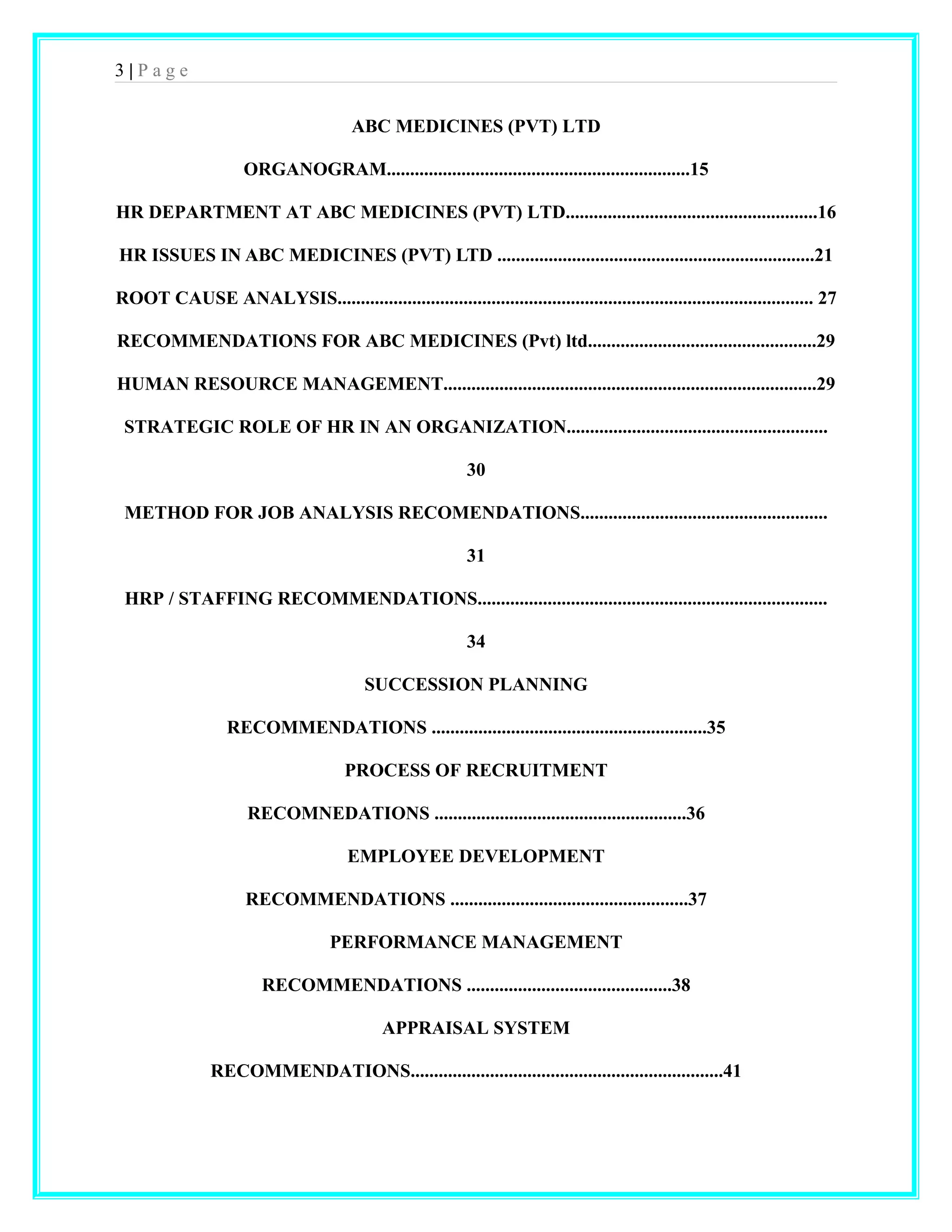 3 | P a g e 
ABC MEDICINES (PVT) LTD 
ORGANOGRAM.................................................................15 
HR DEPARTMENT AT ABC MEDICINES (PVT) LTD......................................................16 
HR ISSUES IN ABC MEDICINES (PVT) LTD ....................................................................21 
ROOT CAUSE ANALYSIS...................................................................................................... 27 
RECOMMENDATIONS FOR ABC MEDICINES (Pvt) ltd.................................................29 
HUMAN RESOURCE MANAGEMENT................................................................................29 
STRATEGIC ROLE OF HR IN AN ORGANIZATION........................................................ 
30 
METHOD FOR JOB ANALYSIS RECOMENDATIONS..................................................... 
31 
HRP / STAFFING RECOMMENDATIONS........................................................................... 
34 
SUCCESSION PLANNING 
RECOMMENDATIONS ...........................................................35 
PROCESS OF RECRUITMENT 
RECOMNEDATIONS ......................................................36 
EMPLOYEE DEVELOPMENT 
RECOMMENDATIONS ...................................................37 
PERFORMANCE MANAGEMENT 
RECOMMENDATIONS ............................................38 
APPRAISAL SYSTEM 
RECOMMENDATIONS...................................................................41 
 