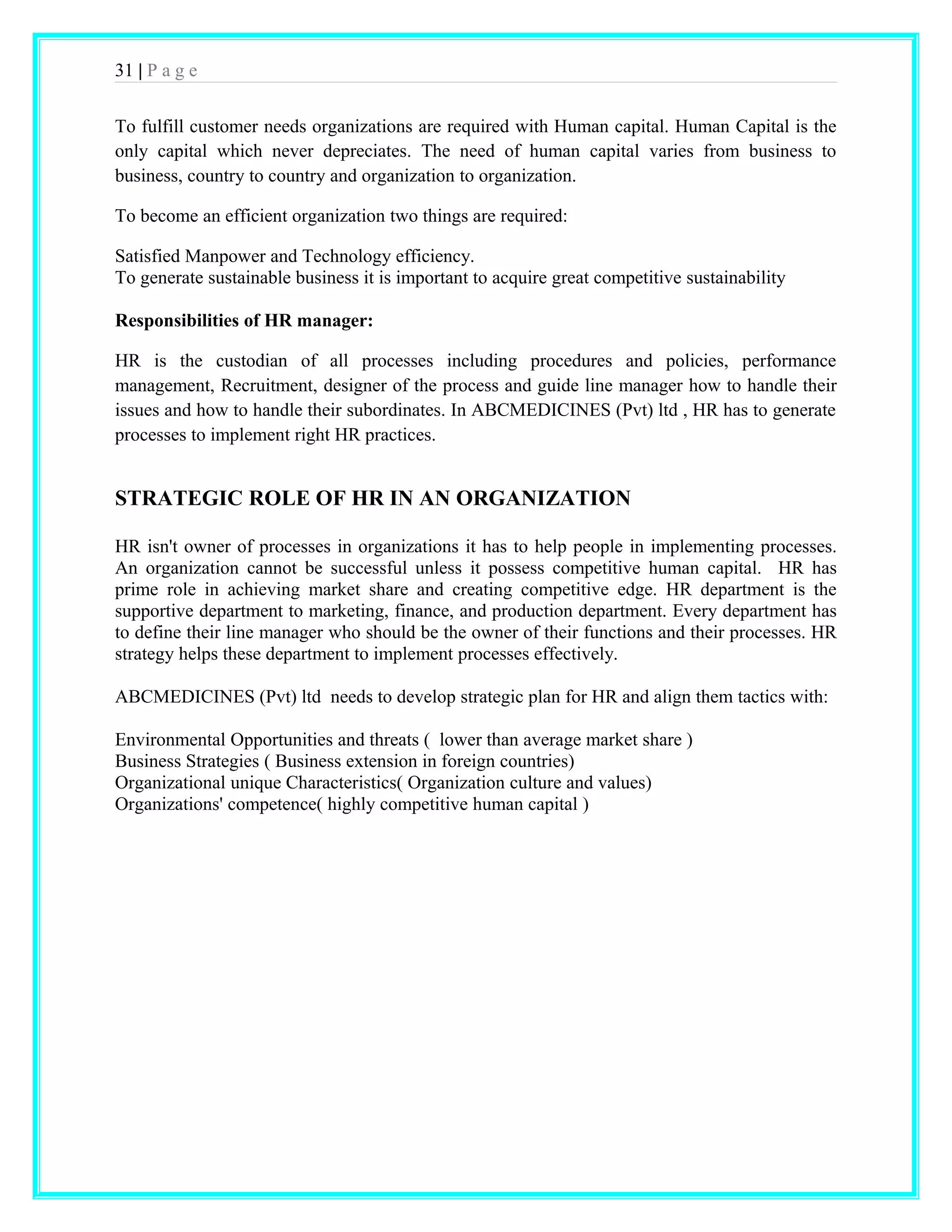 31 | P a g e 
To fulfill customer needs organizations are required with Human capital. Human Capital is the 
only capital which never depreciates. The need of human capital varies from business to 
business, country to country and organization to organization. 
To become an efficient organization two things are required: 
Satisfied Manpower and Technology efficiency. 
To generate sustainable business it is important to acquire great competitive sustainability 
Responsibilities of HR manager: 
HR is the custodian of all processes including procedures and policies, performance 
management, Recruitment, designer of the process and guide line manager how to handle their 
issues and how to handle their subordinates. In ABCMEDICINES (Pvt) ltd , HR has to generate 
processes to implement right HR practices. 
STRATEGIC ROLE OF HR IN AN ORGANIZATION 
HR isn't owner of processes in organizations it has to help people in implementing processes. 
An organization cannot be successful unless it possess competitive human capital. HR has 
prime role in achieving market share and creating competitive edge. HR department is the 
supportive department to marketing, finance, and production department. Every department has 
to define their line manager who should be the owner of their functions and their processes. HR 
strategy helps these department to implement processes effectively. 
ABCMEDICINES (Pvt) ltd needs to develop strategic plan for HR and align them tactics with: 
Environmental Opportunities and threats ( lower than average market share ) 
Business Strategies ( Business extension in foreign countries) 
Organizational unique Characteristics( Organization culture and values) 
Organizations' competence( highly competitive human capital ) 
 