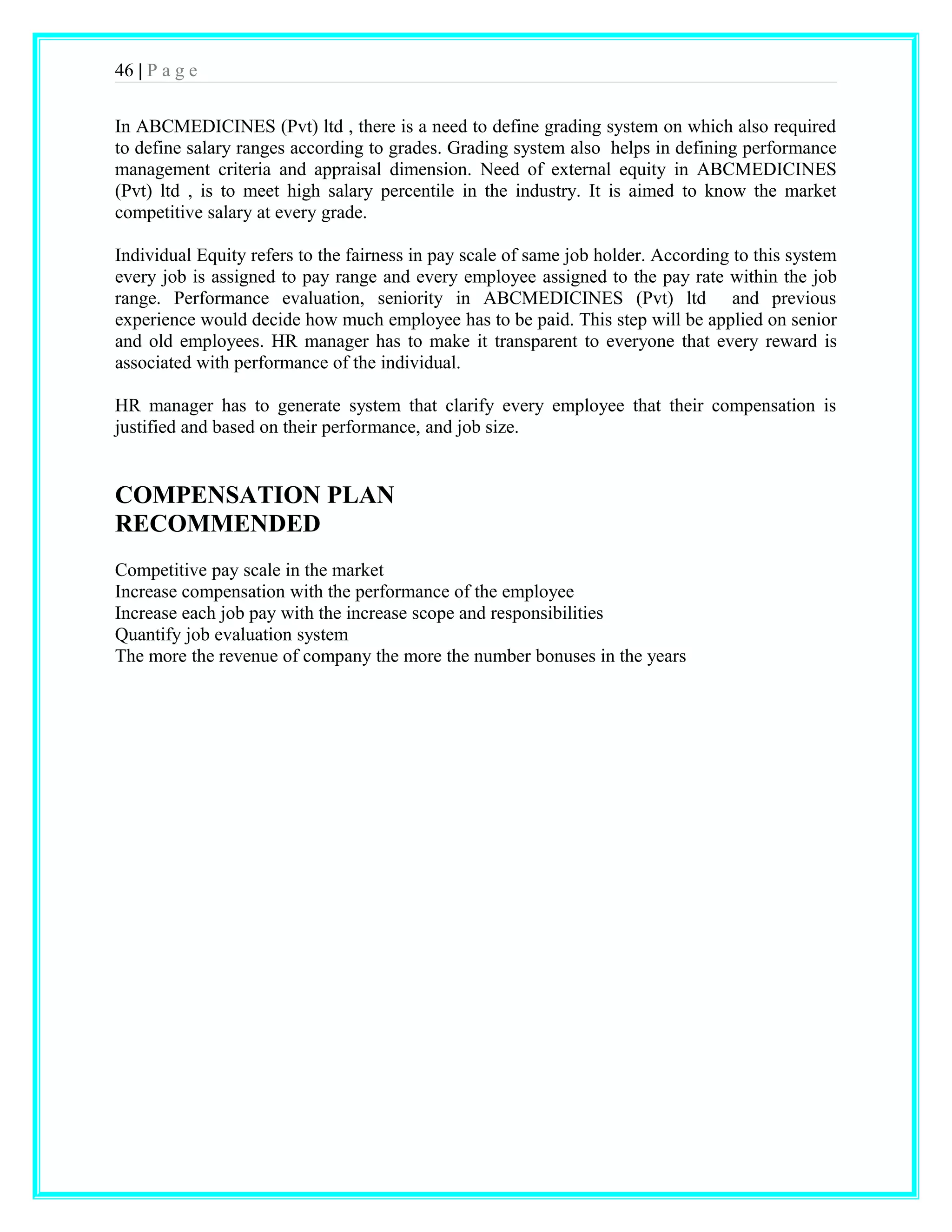 46 | P a g e 
In ABCMEDICINES (Pvt) ltd , there is a need to define grading system on which also required 
to define salary ranges according to grades. Grading system also helps in defining performance 
management criteria and appraisal dimension. Need of external equity in ABCMEDICINES 
(Pvt) ltd , is to meet high salary percentile in the industry. It is aimed to know the market 
competitive salary at every grade. 
Individual Equity refers to the fairness in pay scale of same job holder. According to this system 
every job is assigned to pay range and every employee assigned to the pay rate within the job 
range. Performance evaluation, seniority in ABCMEDICINES (Pvt) ltd and previous 
experience would decide how much employee has to be paid. This step will be applied on senior 
and old employees. HR manager has to make it transparent to everyone that every reward is 
associated with performance of the individual. 
HR manager has to generate system that clarify every employee that their compensation is 
justified and based on their performance, and job size. 
COMPENSATION PLAN 
RECOMMENDED 
Competitive pay scale in the market 
Increase compensation with the performance of the employee 
Increase each job pay with the increase scope and responsibilities 
Quantify job evaluation system 
The more the revenue of company the more the number bonuses in the years 
 