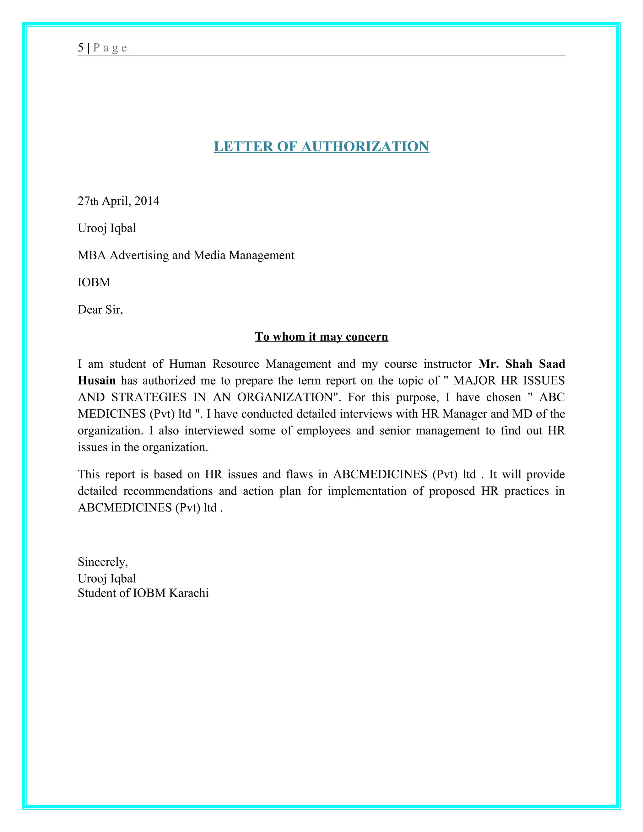 5 | P a g e 
LETTER OF AUTHORIZATION 
27th April, 2014 
Urooj Iqbal 
MBA Advertising and Media Management 
IOBM 
Dear Sir, 
To whom it may concern 
I am student of Human Resource Management and my course instructor Mr. Shah Saad 
Husain has authorized me to prepare the term report on the topic of " MAJOR HR ISSUES 
AND STRATEGIES IN AN ORGANIZATION". For this purpose, I have chosen " ABC 
MEDICINES (Pvt) ltd ". I have conducted detailed interviews with HR Manager and MD of the 
organization. I also interviewed some of employees and senior management to find out HR 
issues in the organization. 
This report is based on HR issues and flaws in ABCMEDICINES (Pvt) ltd . It will provide 
detailed recommendations and action plan for implementation of proposed HR practices in 
ABCMEDICINES (Pvt) ltd . 
Sincerely, 
Urooj Iqbal 
Student of IOBM Karachi 
 
