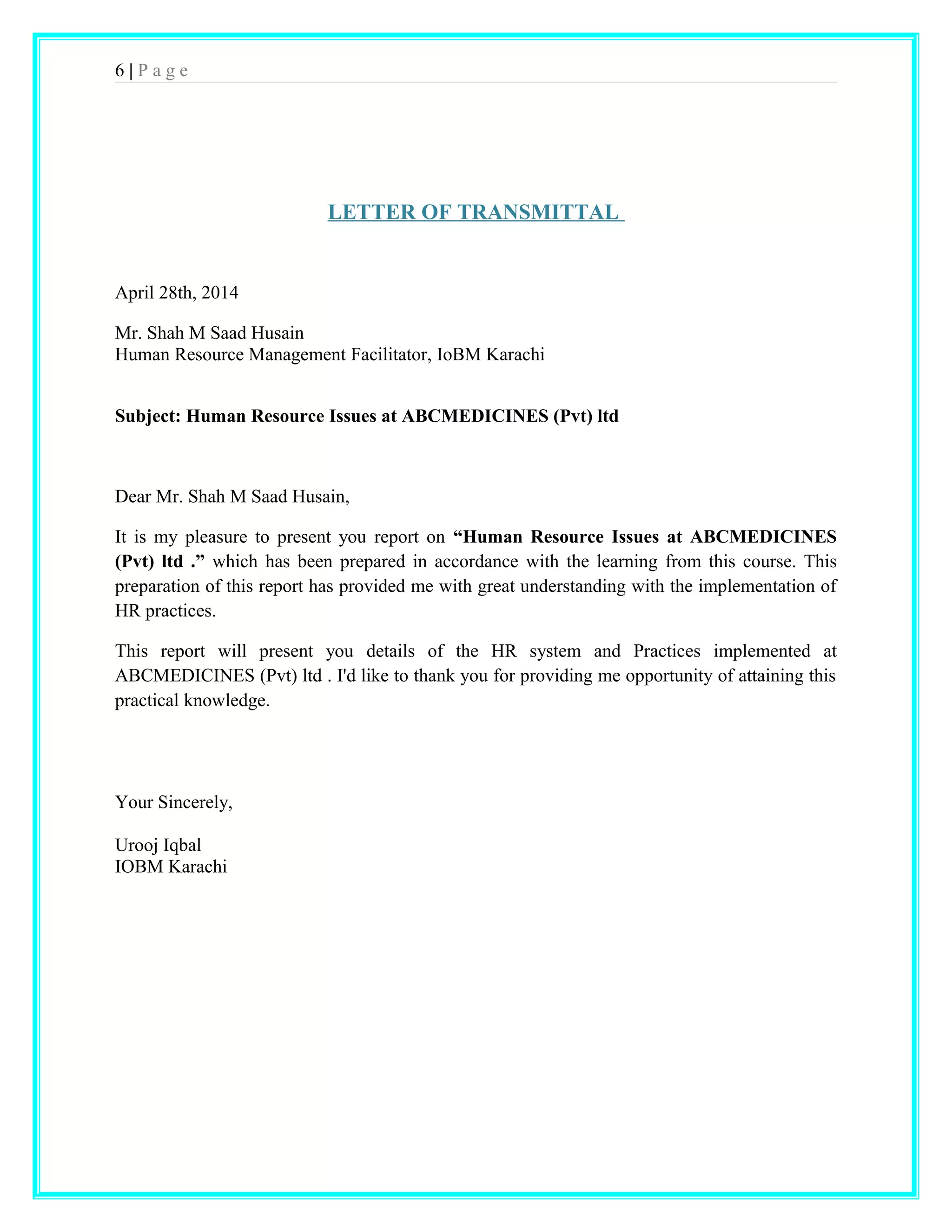 6 | P a g e 
LETTER OF TRANSMITTAL 
April 28th, 2014 
Mr. Shah M Saad Husain 
Human Resource Management Facilitator, IoBM Karachi 
Subject: Human Resource Issues at ABCMEDICINES (Pvt) ltd 
Dear Mr. Shah M Saad Husain, 
It is my pleasure to present you report on “Human Resource Issues at ABCMEDICINES 
(Pvt) ltd .” which has been prepared in accordance with the learning from this course. This 
preparation of this report has provided me with great understanding with the implementation of 
HR practices. 
This report will present you details of the HR system and Practices implemented at 
ABCMEDICINES (Pvt) ltd . I'd like to thank you for providing me opportunity of attaining this 
practical knowledge. 
Your Sincerely, 
Urooj Iqbal 
IOBM Karachi 
 