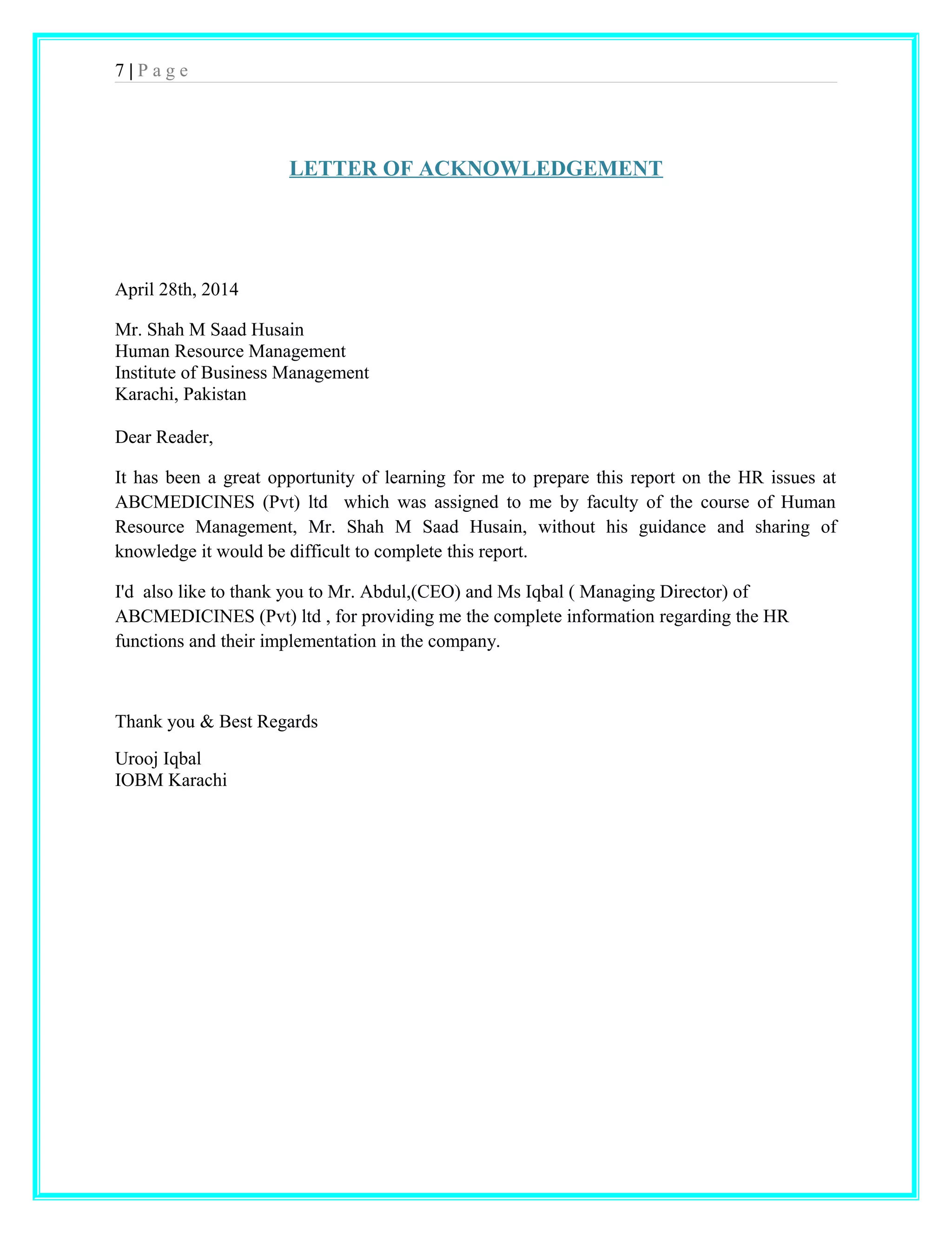 7 | P a g e 
LETTER OF ACKNOWLEDGEMENT 
April 28th, 2014 
Mr. Shah M Saad Husain 
Human Resource Management 
Institute of Business Management 
Karachi, Pakistan 
Dear Reader, 
It has been a great opportunity of learning for me to prepare this report on the HR issues at 
ABCMEDICINES (Pvt) ltd which was assigned to me by faculty of the course of Human 
Resource Management, Mr. Shah M Saad Husain, without his guidance and sharing of 
knowledge it would be difficult to complete this report. 
I'd also like to thank you to Mr. Abdul,(CEO) and Ms Iqbal ( Managing Director) of 
ABCMEDICINES (Pvt) ltd , for providing me the complete information regarding the HR 
functions and their implementation in the company. 
Thank you & Best Regards 
Urooj Iqbal 
IOBM Karachi 
 