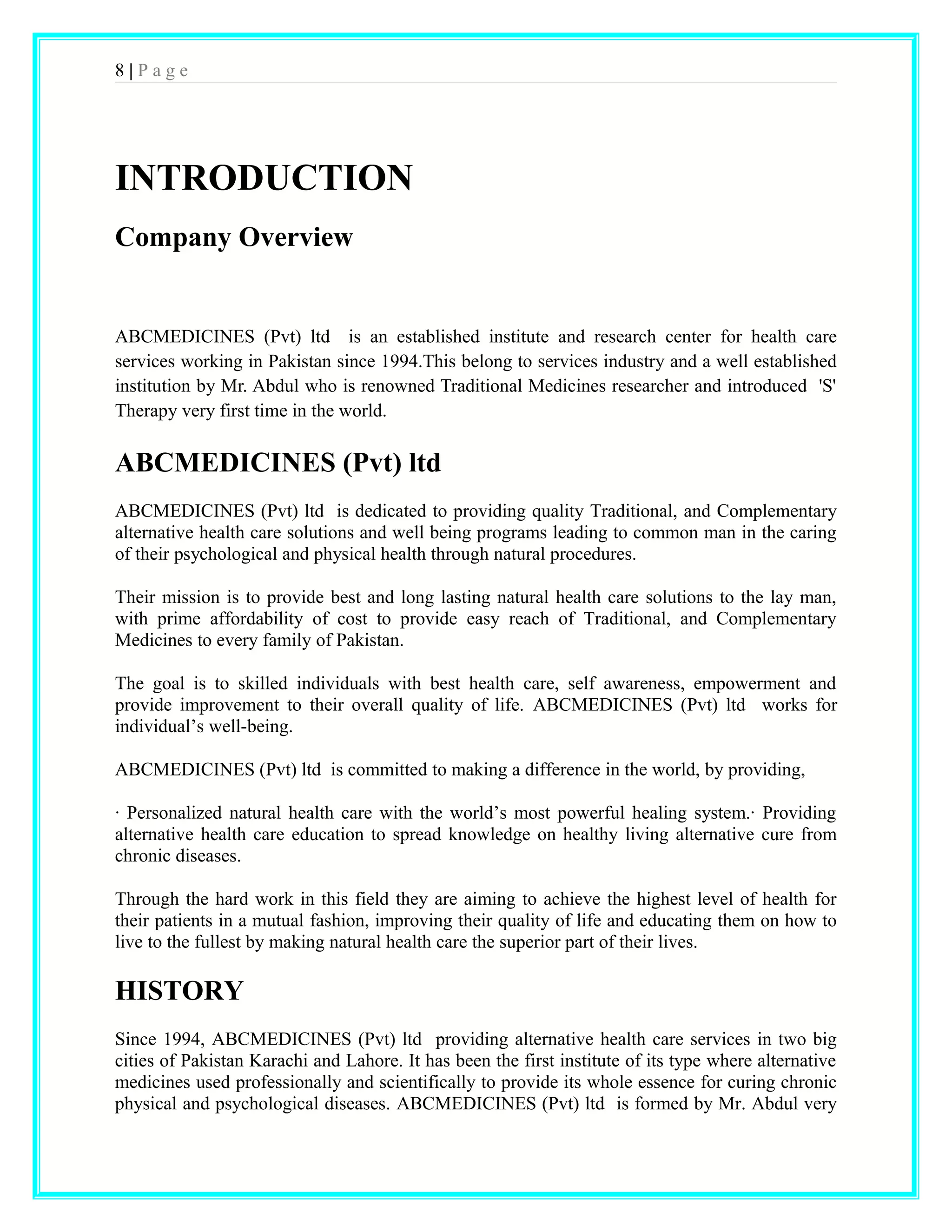 8 | P a g e 
INTRODUCTION 
Company Overview 
ABCMEDICINES (Pvt) ltd is an established institute and research center for health care 
services working in Pakistan since 1994.This belong to services industry and a well established 
institution by Mr. Abdul who is renowned Traditional Medicines researcher and introduced 'S' 
Therapy very first time in the world. 
ABCMEDICINES (Pvt) ltd 
ABCMEDICINES (Pvt) ltd is dedicated to providing quality Traditional, and Complementary 
alternative health care solutions and well being programs leading to common man in the caring 
of their psychological and physical health through natural procedures. 
Their mission is to provide best and long lasting natural health care solutions to the lay man, 
with prime affordability of cost to provide easy reach of Traditional, and Complementary 
Medicines to every family of Pakistan. 
The goal is to skilled individuals with best health care, self awareness, empowerment and 
provide improvement to their overall quality of life. ABCMEDICINES (Pvt) ltd works for 
individual’s well-being. 
ABCMEDICINES (Pvt) ltd is committed to making a difference in the world, by providing, 
· Personalized natural health care with the world’s most powerful healing system.· Providing 
alternative health care education to spread knowledge on healthy living alternative cure from 
chronic diseases. 
Through the hard work in this field they are aiming to achieve the highest level of health for 
their patients in a mutual fashion, improving their quality of life and educating them on how to 
live to the fullest by making natural health care the superior part of their lives. 
HISTORY 
Since 1994, ABCMEDICINES (Pvt) ltd providing alternative health care services in two big 
cities of Pakistan Karachi and Lahore. It has been the first institute of its type where alternative 
medicines used professionally and scientifically to provide its whole essence for curing chronic 
physical and psychological diseases. ABCMEDICINES (Pvt) ltd is formed by Mr. Abdul very 
 