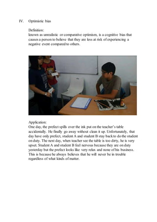 IV. Optimistic bias
Definition:
known as unrealistic or comparative optimism, is a cognitive bias that
causes a person to believe that they are less at risk of experiencing a
negative event compared to others.
Application:
One day, the prefect spills over the ink put on the teacher’s table
accidentally. He finally go away without clean it up. Unfortunately, that
day have only prefect, student A and student B stay backto do the student
on duty. The next day, when teacher see the table is too dirty, he is very
upset. Student A and student B feel nervous because they are on duty
yesterday but the prefect looks like very relax and none of his business.
This is because he always believes that he will never be in trouble
regardless of what kinds of matter.
 