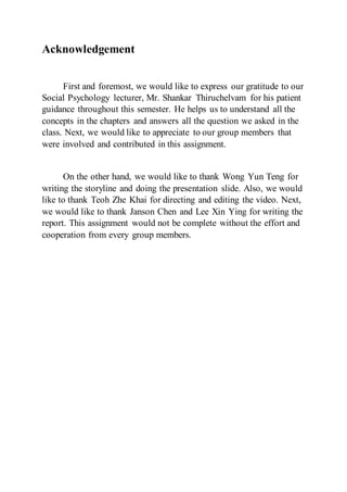 Acknowledgement
First and foremost, we would like to express our gratitude to our
Social Psychology lecturer, Mr. Shankar Thiruchelvam for his patient
guidance throughout this semester. He helps us to understand all the
concepts in the chapters and answers all the question we asked in the
class. Next, we would like to appreciate to our group members that
were involved and contributed in this assignment.
On the other hand, we would like to thank Wong Yun Teng for
writing the storyline and doing the presentation slide. Also, we would
like to thank Teoh Zhe Khai for directing and editing the video. Next,
we would like to thank Janson Chen and Lee Xin Ying for writing the
report. This assignment would not be complete without the effort and
cooperation from every group members.
 